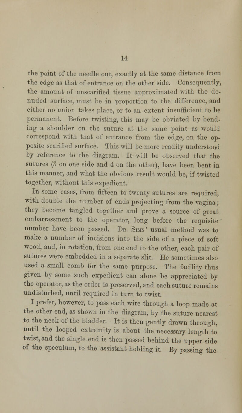 the point of the needle out, exactly at the same distance from the edge as that of entrance on the other side. Consequently, the amount of unscarified tissue approximated with the de- nuded surface, must be in proportion to the difference, and either no union takes place, or to an extent insufficient to be permanent. Before twisting, this may be obviated by bend- ing a shoulder on the suture at the same point as would correspond with that of entrance from the edge, on the op- posite scarified surface. This will be more readily understood by reference to the diagram. It will be observed that the sutures (3 on one side and 4 on the other), have been bent in this manner, and what the obvious result would be, if twisted together, without this expedient. In some cases, from fifteen to twenty sutures are required, with double the number of ends projecting from the vagina; they become tangled together and prove a source of great embarrassment to the operator, long before the requisite number have been passed. Dr. Sims' usual method was to make a number of incisions into the side of a piece of soft wood, and, in rotation, from one end to the other, each pair of sutures were embedded in a separate slit. He sometimes also used a small comb for the same purpose. The facility thus given by some such expedient can alone be appreciated by the operator, as the order is preserved, and each suture remains undisturbed, until required in turn to twist. I prefer, however, to pass each wire through a loop made at the other end, as shown in the diagram, by the suture nearest to the neck of the bladder. It is then gently drawn through, until the looped extremity is about the necessary length to twist, and the single end is then passed behind the upper side of the speculum, to the assistant holding it. By passing the