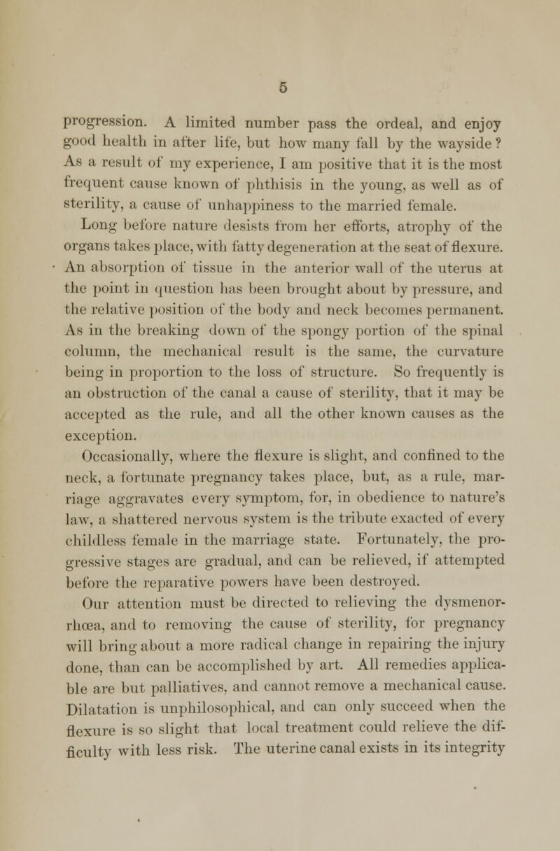 progression. A limited number pass the ordeal, and enjoy good health in after life, but how many fall by the wayside ? As a result of my experience, I am positive that it is the most frequent cause known of phthisis in the young, as well as of sterility, a cause of unhappiness to the married female. Long before nature desists from her efforts, atrophy of the organs takes place, with fatty degeneration at the seat of flexure. An absorption of tissue in the anterior wall of the uterus at the point in question has been brought about by pressure, and the relative position of the body and neck becomes permanent. As in the breaking down of the spongy portion of the spinal column, the mechanical result is the same, the curvature being in prorjortion to the loss of structure. So frequently is an obstruction of the canal a cause of sterility, that it may be accepted as the rule, and all the other known causes as the exception. Occasionally, where the flexure is slight, and confined to the neck, a fortunate pregnancy takes place, but, as a rule, mar- riage aggravates every symptom, for, in obedience to nature's law, a shattered nervous system is the tribute exacted of every childless female in the marriage state. Fortunately, the pro- gressive stages are gradual, and can be relieved, if attempted before the reparative powers have been destroyed. Our attention must be directed to relieving the dysmenor- rhea, and to removing the cause of sterility, for pregnancy will bring about a more radical change in repairing the injury done, than can be accomplished by art. All remedies applica- ble are but palliatives, and cannot remove a mechanical cause. Dilatation is unphilosophical, and can only succeed when the flexure is so slight that local treatment could relieve the dif- ficulty with less risk. The uterine canal exists in its integrity