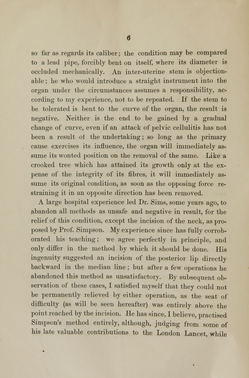 so far as regards its caliber; the condition may be compared to a lead pipe, forcibly bent on itself, where its diameter is occluded mechanically. An inter-uterine stem is objection- able ; he who would introduce a straight instrument into the organ under the circumstances assumes a responsibility, ac- cording to my experience, not to be repeated. If the stem to be tolerated is bent to the curve of the organ, the result is negative. Neither is the end to be gained by a gradual change of curve, even if an attack of pelvic cellulitis has not been a result ot the undertaking; so long as the primary cause exercises its influence, the organ will immediately as- sume its wonted position on the removal of the same. Like a crooked tree which has attained its growth only at the ex- pense of the integrity of its fibres, it will immediately as- sume its original condition, as soon as the opposing force re- straining it in an opposite direction has been removed. A large hospital experience led Dr. Sims, some years ago, to abandon all methods as unsafe and negative in result, for the relief of this condition, except the incision of the neck, as pro- posed by Prof. Simpson. My experience since has fully corrob- orated his teaching; we agree perfectly in principle, and only differ in the method by which it should be done. His ingenuity suggested an incision of the posterior lip directly backward in the median line ; but after a few operations he abandoned this method as unsatisfactory. By subsequent ob- servation of these cases, I satisfied myself that they could not be permanently relieved by either operation, as the seat of difficulty (as will be seen hereafter) was entirely above the point reached by the incision. He has since, I believe, practised Simpson's method entirely, although, judging from some of his late valuable contributions to the London Lancet, while