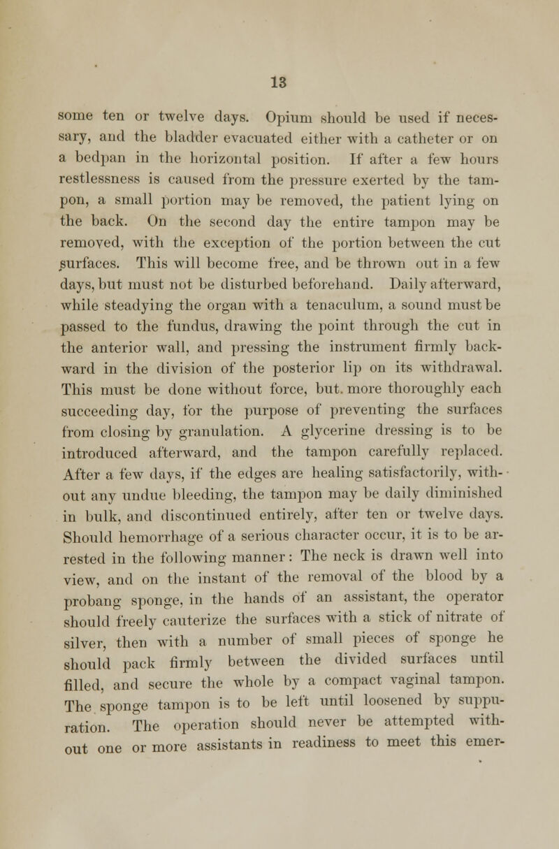 some ten or twelve days. Opium should be used if neces- sary, and the bladder evacuated either with a catheter or on a bedpan in the horizontal position. If after a few hours restlessness is caused from the pressure exerted by the tam- pon, a small portion may be removed, the patient lying on the back. On the second day the entire tampon may be removed, with the exception of the portion between the cut surfaces. This will become free, and be thrown out in a few days, but must not be disturbed beforehand. Daily afterward, while steadying the organ with a tenaculum, a sound must be passed to the fundus, drawing the point through the cut in the anterior wall, and pressing the instrument firmly back- ward in the division of the posterior lip on its withdrawal. This must be done without force, but. more thoroughly each succeeding day, for the purpose of preventing the surfaces from closing by granulation. A glycerine dressing is to be introduced afterward, and the tampon carefully replaced. After a few days, if the edges are healing satisfactorily, with- out any undue bleeding, the tampon may be daily diminished in bulk, and discontinued entirely, after ten or twelve days. Should hemorrhage of a serious character occur, it is to be ar- rested in the following manner: The neck is drawn well into view, and on the instant of the removal of the blood by a probang sponge, in the hands of an assistant, the operator should freely cauterize the surfaces with a stick of nitrate of silver, then with a number of small pieces of sponge he should pack firmly between the divided surfaces until filled, and secure the whole by a compact vaginal tampon. The sponge tampon is to be left until loosened by suppu- ration. The operation should never be attempted with- out one or more assistants in readiness to meet this emer-