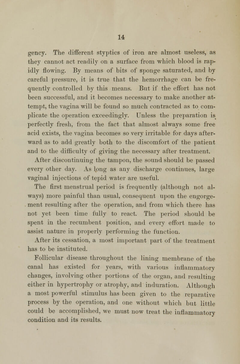 gency. The different styptics of iron are almost useless, as they cannot act readily on a surface from which blood is rap- idly flowing. By means of bits of sponge saturated, and by careful pressure, it is true that the hemorrhage can be fre- quently controlled by this means. But if the effort has not been successful, and it becomes necessary to make another at- tempt, the vagina will be found so much contracted as to com- plicate the operation exceedingly. Unless the preparation is< perfectly fresh, from the fact that almost always some free acid exists, the vagina becomes so very irritable for days after- ward as to add greatly both to the discomfort of the patient and to the difficulty of giving the necessary after treatment. After discontinuing the tampon, the sound should be passed every other day. As long as any discharge continues, large vaginal injections of tepid water are useful. The first menstrual period is frequently (although not al- ways) more painful than usual, consequent upon the engorge- ment resulting after the operation, and from which there has not yet been time fully to react. The period should be spent in the recumbent position, and every effort made to assist nature in properly performing the function. After its cessation, a most important part of the treatment has to be instituted. Follicular disease throughout the lining membrane of the canal has existed for years, with various inflammatory changes, involving other portions of the organ, and resulting either in hypertrophy or atrophy, and induration. Although a most powerful stimulus has been given to the reparative process by the operation, and one without which but little could be accomplished, we must now treat the inflammatory condition and its results.