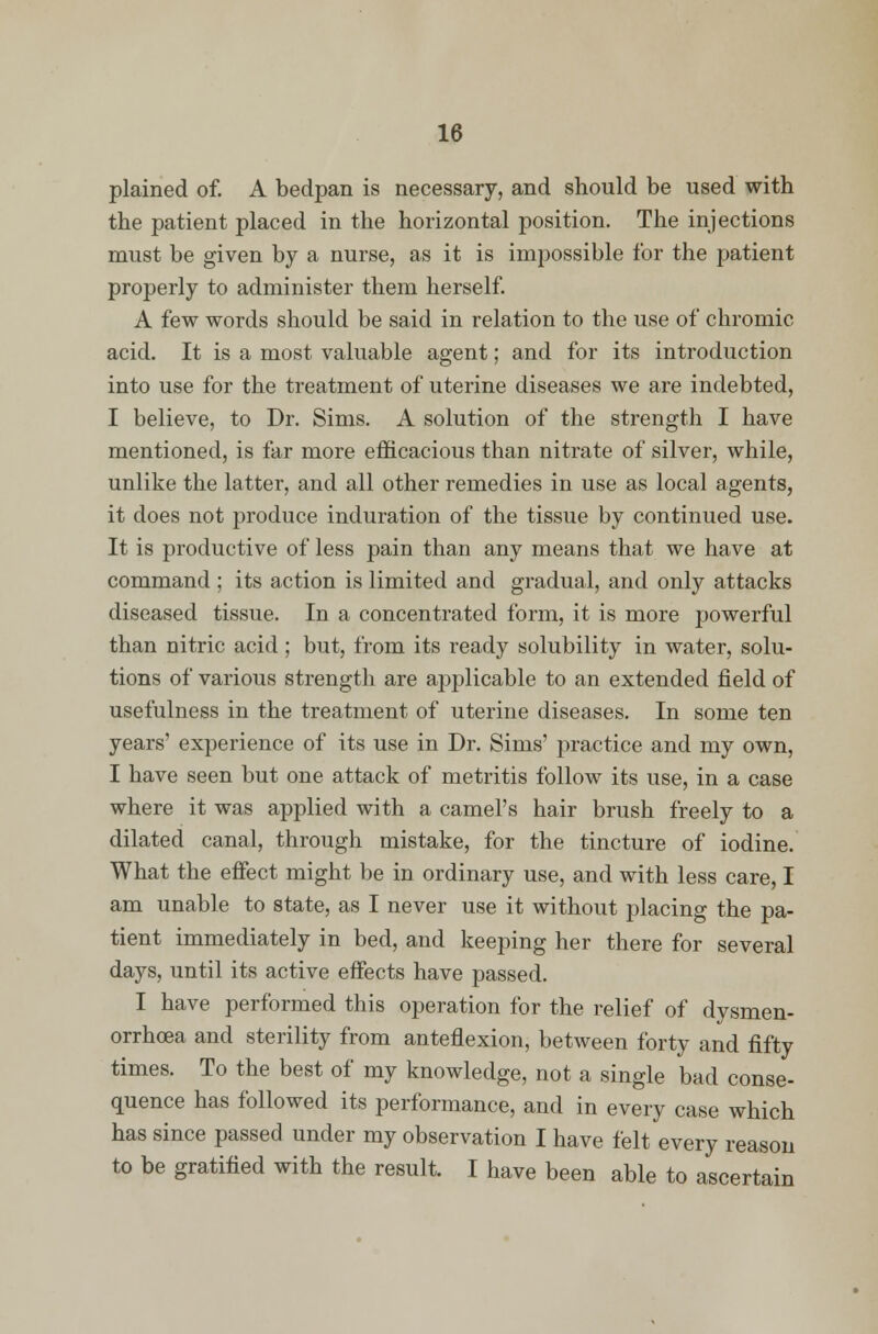 plained of. A bedpan is necessary, and should be used with the patient placed in the horizontal position. The injections must be given by a nurse, as it is impossible for the patient properly to administer them herself. A few words should be said in relation to the use of chromic acid. It is a most valuable agent; and for its introduction into use for the treatment of uterine diseases we are indebted, I believe, to Dr. Sims. A solution of the strength I have mentioned, is far more efficacious than nitrate of silver, while, unlike the latter, and all other remedies in use as local agents, it does not produce induration of the tissue by continued use. It is productive of less pain than any means that we have at command ; its action is limited and gradual, and only attacks diseased tissue. In a concentrated form, it is more powerful than nitric acid; but, from its ready solubility in water, solu- tions of various strength are applicable to an extended field of usefulness in the treatment of uterine diseases. In some ten years' experience of its use in Dr. Sims' practice and my own, I have seen but one attack of metritis follow its use, in a case where it was applied with a camel's hair brush freely to a dilated canal, through mistake, for the tincture of iodine. What the effect might be in ordinary use, and with less care, I am unable to state, as I never use it without placing the pa- tient immediately in bed, and keeping her there for several days, until its active effects have passed. I have performed this operation for the relief of dysmen- orrhcea and sterility from anteflexion, between forty and fifty times. To the best of my knowledge, not a single bad conse- quence has followed its performance, and in every case which has since passed under my observation I have felt every reason to be gratified with the result. I have been able to ascertain