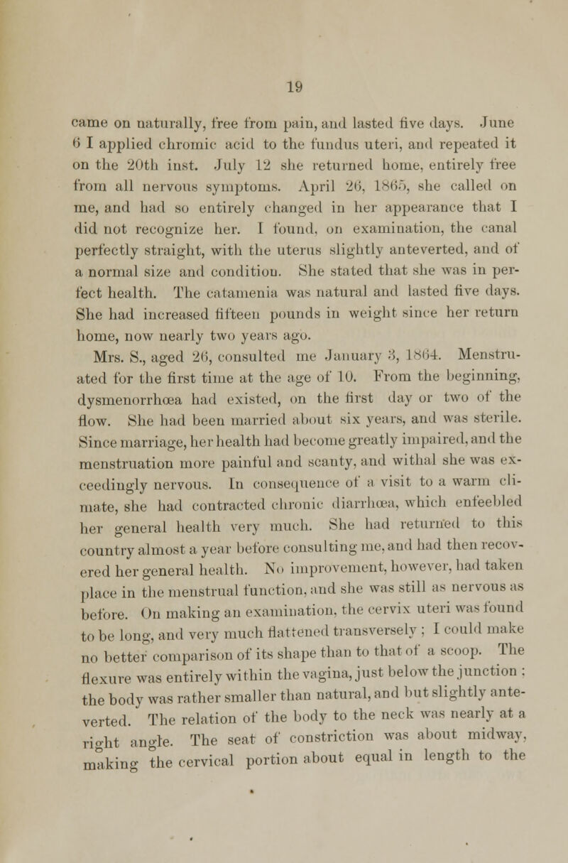came on naturally, free from pain, and lasted five days. June b' I applied chromic- acid to the fundus uteri, and repeated it on the 20th inst. July L2 she returned home, entirely free from all nervous symptoms. April 26, L865, she called on me, and had so entirely changed in her appearance that I did not recognize her. I found, on examination, the canal perfectly straight, with the uterus slightly anteverted, and of a normal size and condition. She stated that she was in per- fect health. The catamenia was natural and lasted five days. She had increased fifteen pounds in weight since her return home, now nearly two years ago. Mrs. S., aged 26, consulted me January 3, L864. Menstru- ated for the first time at the age of 10. From the beginning, dysmenorrhea had existed, on the first day or two of the flow. She had been married about six years, and was sterile. Since marriage, her health had become greatly impaired, and the menstruation more painful and scanty, and withal she was ex- ceedingly nervous. In consequence of a visit to a warm cli- mate, she had contracted chronic diarrhoea, which enfeebled her general health very much. She had returned to this country almost a year before consulting me. and had thenrecnv- ered her general health. No improvement, however, had taken place in the menstrual function, aud she was still as nervous as before. < >n making an examination, the cervix uteri was found to be long, and very much flattened transversely ; I could make no better comparison of its shape than to that of a scoop. The flexure was entirely within the vagina, just below the junction ; the body was rather smaller than natural, and but slightly ante- verted. The relation of the body to the neck was nearly at a rio-ht angle. The seat of constriction was about midway, mtiking the cervical portion about equal in length to the