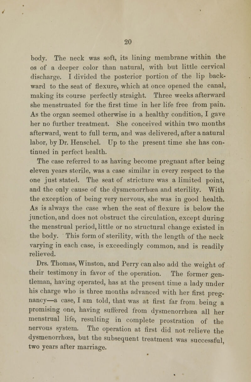 body. The neck was soft, its lining membrane within the os of a deeper color than natural, with but little cervical discharge. I divided the posterior portion of the lip back- ward to the seat of flexure, which at once opened the canal, making its course perfectly straight. Three weeks afterward she menstruated for the first time in her life free from pain. As the organ seemed otherwise in a healthy condition, I gave her no further treatment. She conceived within two months afterward, went to full term, and was delivered, after a natural labor, by Dr. Henschel. Up to the present time she has con- tinued in perfect health. The case referred to as having become pregnant after being eleven years sterile, was a case similar in every respect to the one just stated. The seat of stricture was a limited point, and the only cause of the dysmenorrhea and sterility. With the exception of being very nervous, she was in good health. As is always the case when the seat of flexure is below the junction, and does not obstruct the circulation, except during the menstrual period, little or no structural change existed in the body. This form of sterility, with the length of the neck varying in each case, is exceedingly common, and is readily relieved. Drs. Thomas, Winston, and Perry can also add the weight of their testimony in favor of the operation. The former gen- tleman, having operated, has at the present time a lady under his charge who is three months advanced with her first preg- nancy—a case, I am told, that was at first far from beino- a promising one, having suffered from dysmenorrhoea all her menstrual life, resulting in complete prostration of the nervous system. The operation at first did not relieve the dysmenorrhoea, but the subsequent treatment was successful, two years after marriage.