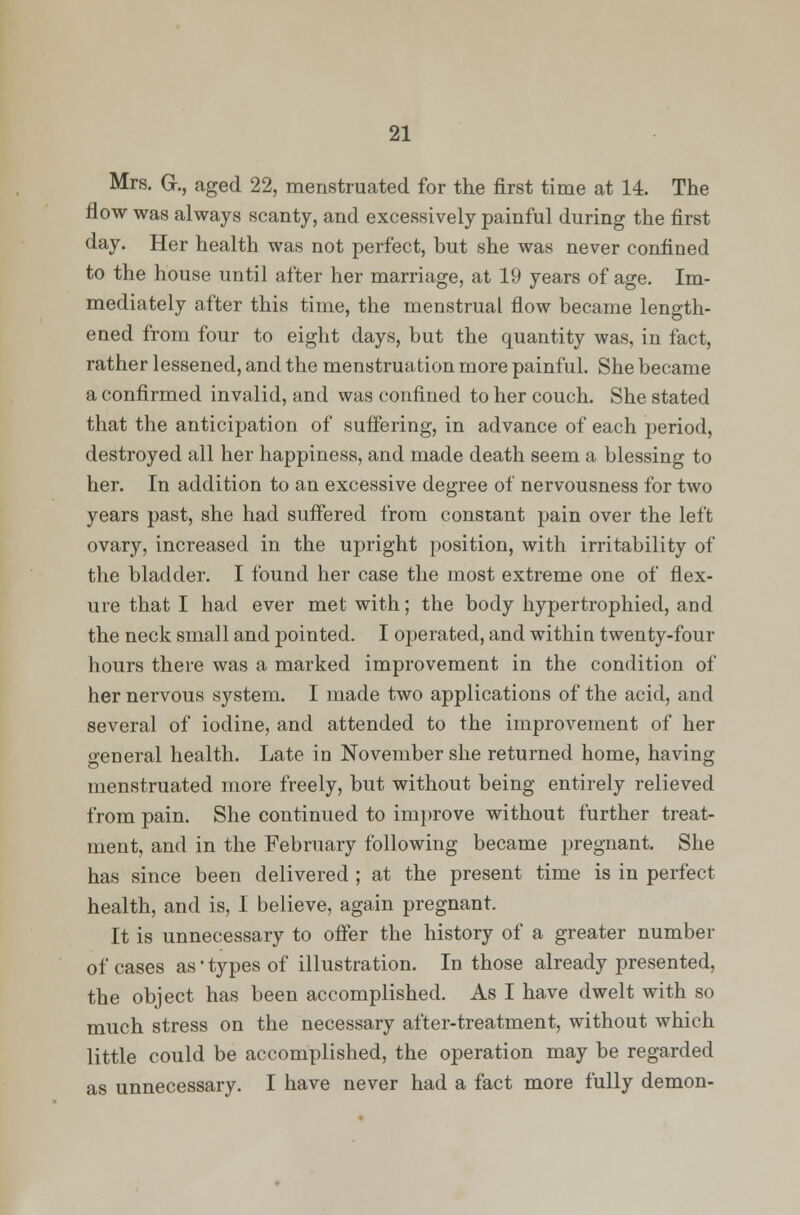 Mrs. G., aged 22, menstruated for the first time at 14. The flow was always scanty, and excessively painful during the first day. Her health was not perfect, but she was never confined to the house until after her marriage, at 19 years of age. Im- mediately after this time, the menstrual flow became length- ened from four to eight days, but the quantity was, in fact, rather lessened, and the menstruation more painful. She became a confirmed invalid, and was confined to her couch. She stated that the anticipation of suffering, in advance of each period, destroyed all her happiness, and made death seem a blessing to her. In addition to an excessive degree of nervousness for two years past, she had suffered from constant pain over the left ovary, increased in the upright position, with irritability of the bladder. I found her case the most extreme one of flex- ure that I had ever met with; the body hypertrophied, and the neck small and pointed. I operated, and within twenty-four hours there was a marked improvement in the condition of her nervous system. I made two applications of the acid, and several of iodine, and attended to the improvement of her general health. Late in November she returned home, having menstruated more freely, but without being entirely relieved from pain. She continued to improve without further treat- ment, and in the February following became pregnant. She has since been delivered ; at the present time is in perfect health, and is, I believe, again pregnant. It is unnecessary to offer the history of a greater number of cases as' types of illustration. In those already presented, the object has been accomplished. As I have dwelt with so much stress on the necessary after-treatment, without which little could be accomplished, the operation may be regarded as unnecessary. I have never had a fact more fully demon-