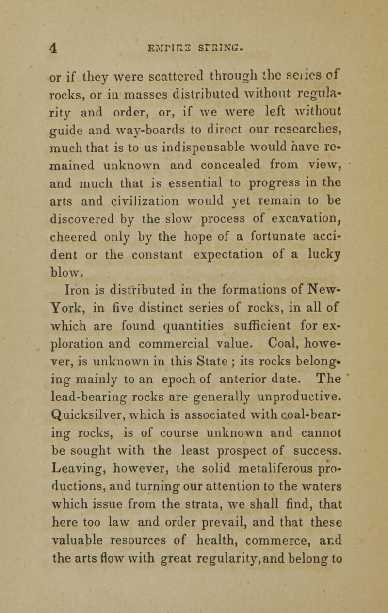 or if they were scattered through the seiics of rocks, or iu masses distributed without regula- rity and order, or, if we were left without guide and way-boards to direct our researches, much that is to us indispensable would have re- mained unknown and concealed from view, and much that is essential to progress in the arts and civilization would yet remain to be discovered by the slow process of excavation, cheered only by the hope of a fortunate acci- dent or the constant expectation of a lucky blow. Iron is distributed in the formations of New- York, in five distinct series of rocks, in all of which are found quantities sufficient for ex- ploration and commercial value. Coal, hoAve- ver, is unknown in this State ; its rocks belong* ing mainly to an epoch of anterior date. The lead-bearing rocks are generally unproductive. Quicksilver, which is associated with coal-bear- ing rocks, is of course unknown and cannot be sought with the least prospect of success. Leaving, however, the solid metaliferous pro- ductions, and turning our attention to the waters which issue from the strata, we shall find, that here too law and order prevail, and that these valuable resources of health, commerce, and the arts flow with great regularity, and belong to