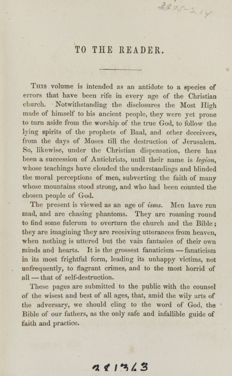 TO THE READER. This volume is intended as an antidote to a species of errors that have been rife in every age of the Christian church. Notwithstanding the disclosures the Most Hi<di made of himself to his ancient people, they were yet prone to turn aside from the worship of the true God, to follow the lying spirits of the prophets of Baal, and other deceivers, from the days of Moses till the destruction of Jerusalem. So, likewise, under the Christian dispensation, there has been a succession of Antichrists, until their name is legion, whose teachings have clouded the understandings and blinded the moral perceptions of men, subverting the faith of many whose mountains stood strong, and who had been counted the chosen people of God. The present is viewed as an age of isms. Men have run mad, and are chasing phantoms. They are roaming round to find some fulcrum to overturn the church and the Bible; they are imagining they are receiving utterances from heaven, when nothing is uttered but the vain fantasies of their own minds and hearts. It is the grossest fanaticism — fanaticism in its most frightful form, leading its unhappy victims, not unfrequently, to flagrant crimes, and to the most horrid of all — that of self-destruction. These pages are submitted to the public with the counsel of the wisest and best of all ages, that, amid the wily arts of the adversary, we should cling to the word of God, the Bible of our fathers, as the only safe and infallible guide of faith and practice. n 4 i**>/*3