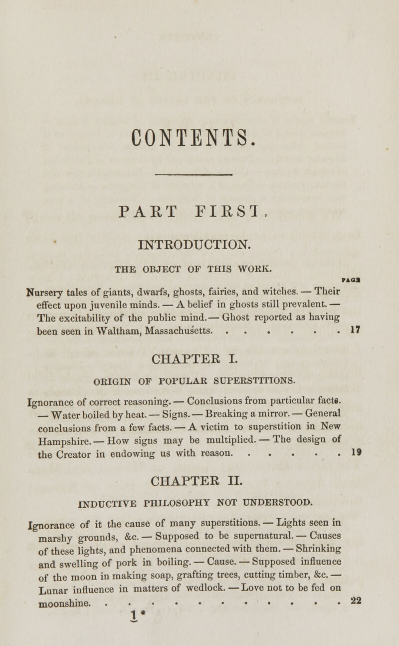 CONTENTS. PART FIRST, INTRODUCTION. THE OBJECT OF THIS WORK. Tkaa Nursery tales of giants, dwarfs, ghosts, fairies, and witches. — Their effect upon juvenile minds. — A belief in ghosts still prevalent. — The excitability of the public mind.— Ghost reported as having been seen in Waltham, Massachusetts 17 CHAPTER I. ORIGIN OF POPULAR SUPERSTITIONS. Ignorance of correct reasoning. — Conclusions from particular facte. — Water boiled by heat. — Signs. — Breaking a mirror. — General conclusions from a few facts. — A victim to superstition in New Hampshire. — How signs may be multiplied. — The design of the Creator in endowing us with reason 19 CHAPTER II. INDUCTIVE PHILOSOPHY NOT UNDERSTOOD. Ignorance of it the cause of many superstitions. — Lights seen in marshy grounds, &c. — Supposed to be supernatural. — Causes of these lights, and phenomena connected with them. — Shrinking and swelling of pork in boiling. — Cause. — Supposed influence of the moon in making soap, grafting trees, cutting timber, &c. — Lunar influence in matters of wedlock. — Love not to be fed on moonshine • • • .22 1*