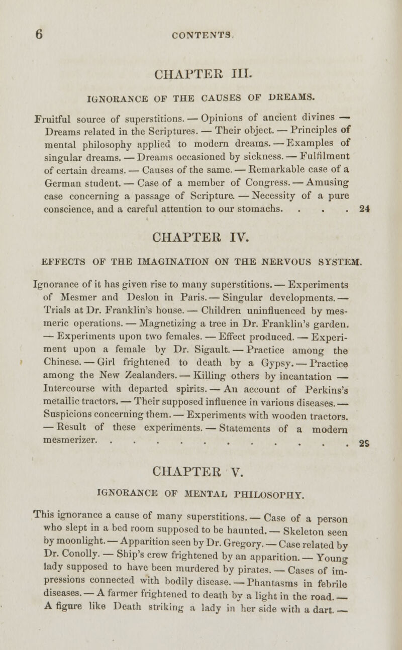CHAPTER in. IGNORANCE OF THE CAUSES OF DREAMS. Fruitful source of superstitions. — Opinions of ancient divines — Dreams related in the Scriptures. — Their object. — Principles of mental philosophy applied to modern dreams.—Examples of singular dreams. — Dreams occasioned by sickness. — Fulfilment of certain dreams. — Causes of the same. — Remarkable case of a German student. — Case of a member of Congress. — Amusing case concerning a passage of Scripture. — Necessity of a pure conscience, and a careful attention to our stomachs. . . .24 CHAPTER IV. EFFECTS OF THE IMAGINATION ON THE NERVOUS SYSTEM. Ignorance of it has given rise to many superstitions. — Experiments of Mesmer and Deslon in Paris.— Singular developments.— Trials at Dr. Franklin's house. — Children uninfluenced by mes- meric operations. — Magnetizing a tree in Dr. Franklin's garden. — Experiments upon two females. — Effect produced. — Experi- ment upon a female by Dr. Sigault. — Practice among the Chinese. — Girl frightened to death by a Gypsy. — Practice among the New Zealanders. — Killing others by incantation — Intercourse with departed spirits. — An account of Perkins's metallic tractors. — Their supposed influence in various diseases. — Suspicions concerning them.— Experiments with wooden tractors. — Result of these experiments. — Statements of a modern mesmerizer. ..... 2S CHAPTER V. IGNORANCE OF MENTAL PHILOSOPHY. This ignorance a cause of many superstitions. — Case of a person who slept in a bed room supposed to be haunted. — Skeleton seen by moonlight. — Apparition seen by Dr. Gregory. — Case related by Dr. Conolly. — Ship's crew frightened by an apparition. — Young lady supposed to have been murdered by pirates. — Cases of inv pressions connected with bodily disease. — Phantasms in febrile diseases. —A farmer frightened to death by a light in the road.— A figure like Death striking a lady in her side with a dart. —