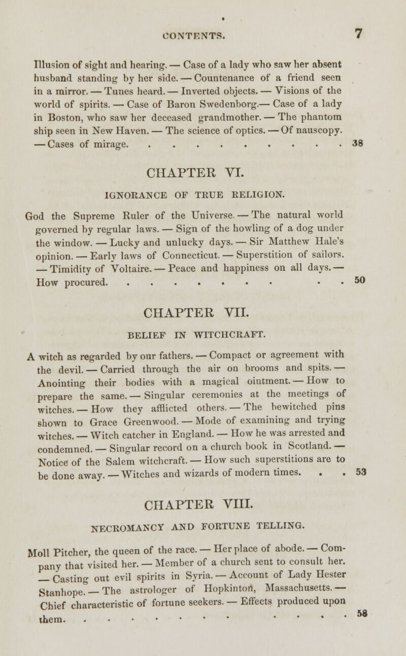 Illusion of sight and hearing. — Case of a lady who saw her absent husband standing by her side. — Countenance of a friend seen in a mirror. — Tunes heard.— Inverted objects. — Visions of the world of spirits. — Case of Baron Swedenborg.— Case of a lady in Boston, who saw her deceased grandmother. — The phantom ship seen in New Haven. — The science of optics. — Of nauscopy. — Cases of mirage 38 CHAPTER VI. IGNORANCE OF TRUE RELIGION. God the Supreme Ruler of the Universe. — The natural world governed by regular laws. — Sign of the howling of a dog under the window. — Lucky and unlucky days. — Sir Matthew Hale's opinion. — Early laws of Connecticut. — Superstition of sailors. — Timidity of Voltaire. — Peace and happiness on all days.— How procured . . 50 CHAPTER VTL BELIEF IN WITCHCRAFf. A witch as regarded by our fathers. — Compact or agreement with the devil. — Carried through the air on brooms and spits. — Anointing their bodies with a magical ointment. — How to prepare the same. — Singular ceremonies at the meetings of witches.— How they afflicted others. — The bewitched pins shown to Grace Greenwood. — Mode of examining and trying witches. — Witch catcher in England. — How he was arrested and condemned.— Singular record on a church book in Scotland. — Notice of the Salem witchcraft. — How such superstitions are to be done away. — Witches and wizards of modern times. . . 53 CHAPTER VIII. NECROMANCY AND FORTUNE TELLING. Moll Pitcher, the queen of the race. — Her place of abode. — Com- pany that visited her. — Member of a church sent to consult her. — Casting out evil spirits in Syria. — Account of Lady Hester Stanhope. — The astrologer of Hopkinton, Massachusetts.— Chief characteristic of fortune seekers. — Effects produced upon ■ ...... 58 ihem