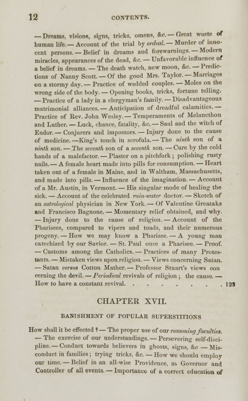 — Dreams, visions, signs, tricks, omens, &c.—Great wsiste of human life. — Account of the trial by ordeal. — Murder of inno- cent persons. — Belief in dreams and fore warnings. —Modern miracles, appearances of the dead, &c. — Unfavorable influence of a belief in dreams. — The death watch, new moon, &c. — Predic- tions of Nanny Scott. — Of the good Mrs. Taylor. — Marriages on a stormy day. — Practice of wedded couples. — Moles on the wrong side of the body. — Opening books, tricks, fortune telling. — Practice of a lady in a clergyman's family. — Disadvantageous matrimonial alliances.— Anticipation of dreadful calamities.— Practice of Rev. John Wesley. — Temperaments of Melancthon and Luther. — Luck, chance, fatality, &c— Saul and the witch of Endor.— Conjurers and impostors. — Injury done to the cause of medicine.—King's touch in scrofula. — The ninth son of a ninth son. — The seventh son of a seventh son. — Cure by the cold hands of a malefactor. — Plaster on a pitchfork ; polishing rusty nails. — A female heart made into pills for consumption. — Heart taken out of a female in Maine, and in Waltham, Massachusetts, and made into pills. — Influence of the imagination. — Account of a Mr. Austin, in Vermont. — His singular mode of healing the sick. — Account of the celebrated rain-water doctor. — Sketch of an astrological physician in New York. — Of Valentine Greataks and Francisco Bagnone. — Momentary relief obtained, and why. — Injury done to the cause of religion. — Account of the Pharisees, compared to vipers and toads, and their numerous progeny. — How we may know a Pharisee. — A young man catechized by our Savior. — St. Paul once a Pharisee. — Proof. — Customs among the Catholics. — Practices of many Protes- tants. — Mistaken views upon religion. — Views concerning Satan. — Satan versus Cotton Mather. — Professor Stuart's views con cerning the devil. — Periodical revivals of religion ; the cause. — How to have a constant revival 123 CHAPTER XVII. BANISHMENT OF POPULAR SUPERSTITIONS How shall it be effected ? — The proper use of our reasoning faculties. — The exercise of our understandings. — Persevering self-disci- pline. — Conduct towards believers in ghosts, signs, &c Mis- conduct in families; trying tricks, &c. — How we should employ our time.—Belief in an all-wise Providence, as Governor and Controller of all events. — Importance of a correct education of