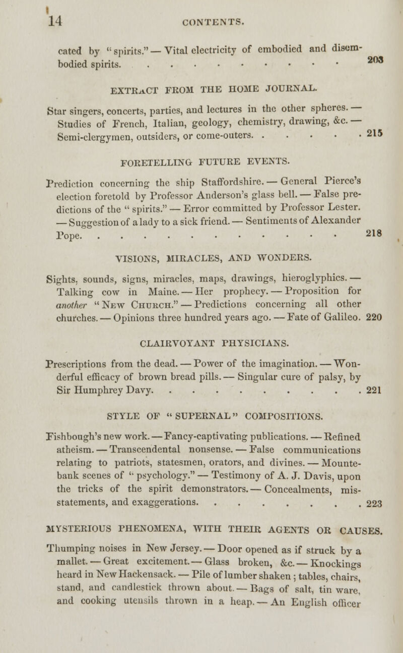 203 215 1 14 CONTENTS. catcd by spirits.—Vital electricity of embodied and disem- bodied spirits. EXTRACT FROM THE HOME JOURNAL. Star singers, concerts, parties, and lectures in the other spheres. — Studies of French, Italian, geology, chemistry, drawing, &c. — Semi-clergymen, outsiders, or come-outers FORETELLING FUTURE EVENTS. Prediction concerning the ship Staffordshire. — General Pierce's election foretold by Professor Anderson's glass bell. — False pre- dictions of the  spirits. — Error committed by Professor Lester. — Suggestion of a lady to a sick friend. — Sentiments of Alexander Pope 218 VISIONS, MIRACLES, AND WONDERS. Sights, sounds, signs, miracles, maps, drawings, hieroglyphics.— Talking cow in Maine. — Her prophecy. — Proposition for another  New Church. — Predictions concerning all other churches. — Opinions three hundred years ago. — Fate of Galileo. 220 CLAIRVOYANT PHYSICIANS. Prescriptions from the dead. — Power of the imagination. — Won- derful efficacy of brown bread pills. — Singular cure of palsy, by Sir Humphrey Davy 221 STYLE OF SUPERNAL COMPOSITIONS. Fishbough's new work.—Fancy-captivating publications. —Refined atheism. — Transcendental nonsense. — False communications relating to patriots, statesmen, orators, and divines. — Mounte- bank scenes of  psychology. — Testimony of A. J. Davis, upon the tricks of the spirit demonstrators. — Concealments, mis- statements, and exaggerations 223 MYSTERIOUS PHENOMENA, WITH THEIR AGENTS OR CAUSES. Thumping noises in New Jersey. — Door opened as if struck by a mallet. — Great excitement.— Glass broken, &c.— Knockings heard in New Hackensack. — Pile of lumber shaken; tables, chairs, stand, and candlestick thrown about. — Bags of salt, tin ware, and cooking utensils thrown in a heap.— An English officer