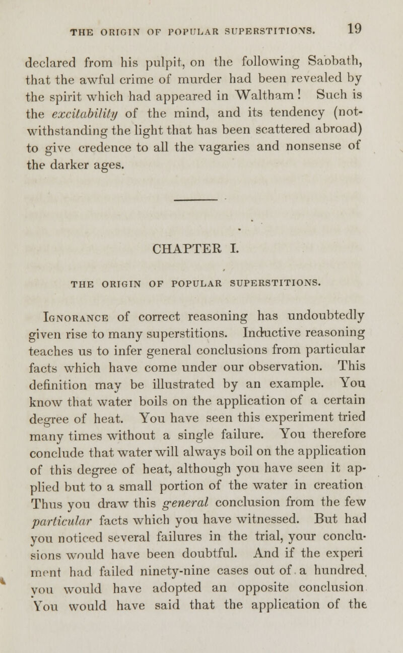 declared from his pulpit, on the following Sabbath, that the awful crime of murder had been revealed by the spirit which had appeared in Waltham! Such is the excitability of the mind, and its tendency (not- withstanding the light that has been scattered abroad) to give credence to all the vagaries and nonsense of the darker ages. CHAPTER I. THE ORIGIN OF POPULAR SUPERSTITIONS. Ignorance of correct reasoning has undoubtedly given rise to many superstitions. Inductive reasoning teaches us to infer general conclusions from particular facts which have come under our observation. This definition may be illustrated by an example. You know that water boils on the application of a certain degree of heat. You have seen this experiment tried many times without a single failure. You therefore conclude that water will always boil on the application of this degree of heat, although you have seen it ap- plied but to a small portion of the water in creation Thus you draw this general conclusion from the few particular facts which you have witnessed. But had you noticed several failures in the trial, your conclu- sions would have been doubtful. And if the experi mont had failed ninety-nine cases out of a hundred, vou would have adopted an opposite conclusion You would have said that the application of the