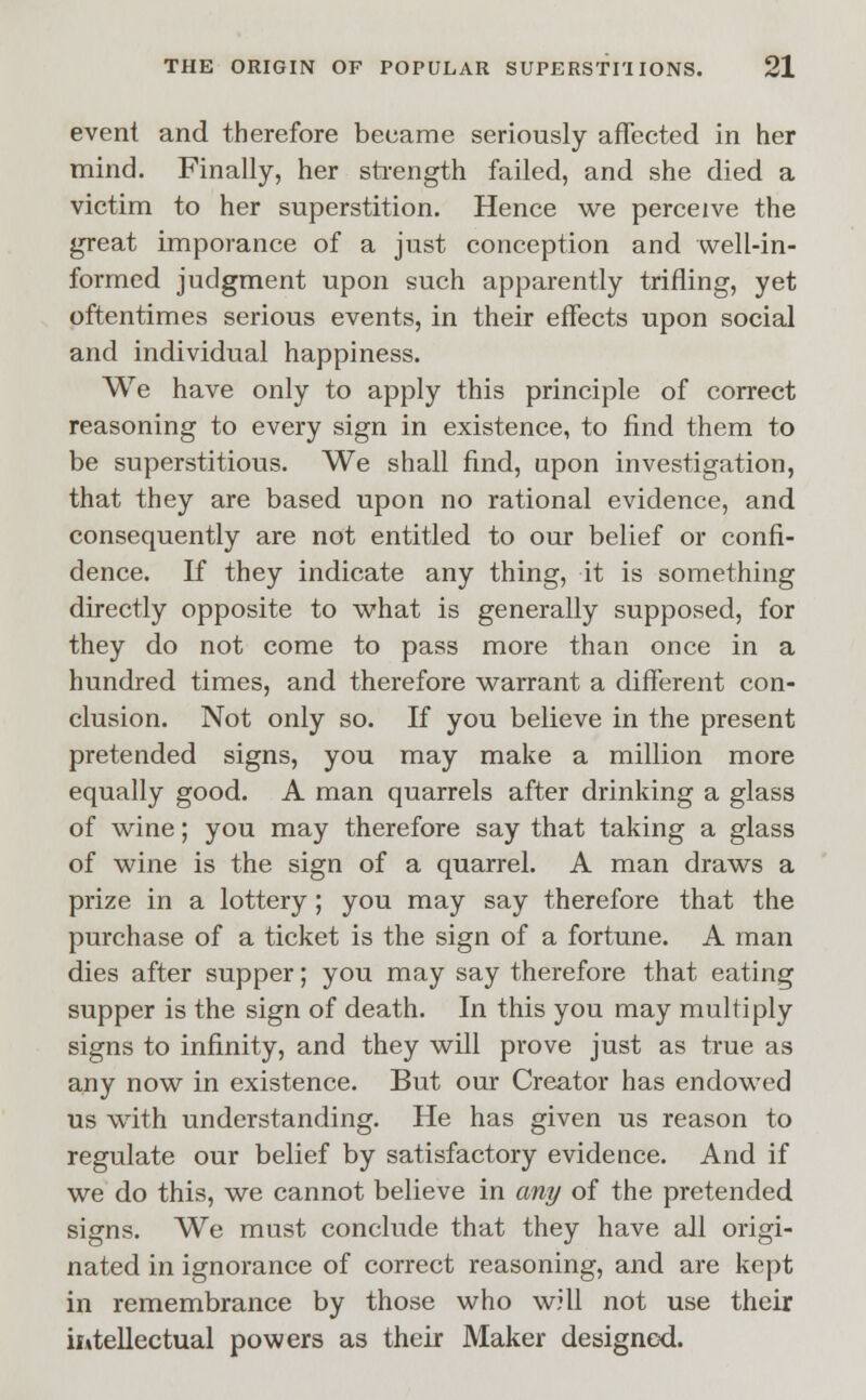 event and therefore became seriously affected in her mind. Finally, her strength failed, and she died a victim to her superstition. Hence we perceive the great imporance of a just conception and well-in- formed judgment upon such apparently trifling, yet oftentimes serious events, in their effects upon social and individual happiness. We have only to apply this principle of correct reasoning to every sign in existence, to find them to be superstitious. We shall find, upon investigation, that they are based upon no rational evidence, and consequently are not entitled to our belief or confi- dence. If they indicate any thing, it is something directly opposite to what is generally supposed, for they do not come to pass more than once in a hundred times, and therefore warrant a different con- clusion. Not only so. If you believe in the present pretended signs, you may make a million more equally good. A man quarrels after drinking a glass of wine; you may therefore say that taking a glass of wine is the sign of a quarrel. A man draws a prize in a lottery; you may say therefore that the purchase of a ticket is the sign of a fortune. A man dies after supper; you may say therefore that eating supper is the sign of death. In this you may multiply signs to infinity, and they will prove just as true as any now in existence. But our Creator has endowed us with understanding. He has given us reason to regulate our belief by satisfactory evidence. And if we do this, we cannot believe in any of the pretended signs. We must conclude that they have all origi- nated in ignorance of correct reasoning, and are kept in remembrance by those who will not use their intellectual powers as their Maker designed.