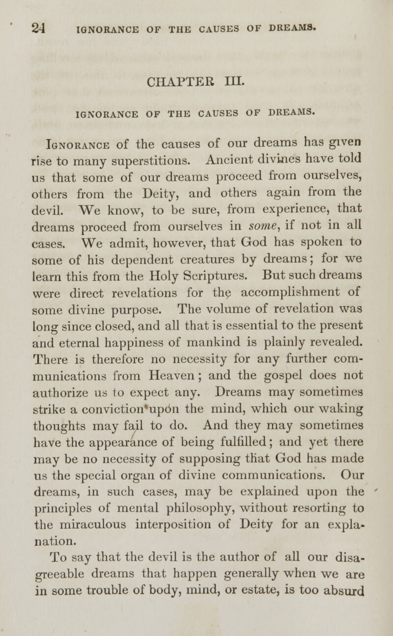 CHAPTER in. IGNORANCE OF THE CAUSES OF DREAMS. Ignorance of the causes of our dreams has given rise to many superstitions. Ancient divines have told us that some of our dreams proceed from ourselves, others from the Deity, and others again from the devil. We know, to be sure, from experience, that dreams proceed from ourselves in some, if not in all cases. We admit, however, that God has spoken to some of his dependent creatures by dreams; for we learn this from the Holy Scriptures. But such dreams were direct revelations for the accomplishment of some divine purpose. The volume of revelation was long since closed, and all that is essential to the present and eternal happiness of mankind is plainly revealed. There is therefore no necessity for any further com- munications from Heaven; and the gospel does not authorize us to expect any. Dreams may sometimes strike a conviction,|updn the mind, which our waking thoughts may fail to do. And they may sometimes have the appearance of being fulfilled; and yet there may be no necessity of supposing that God has made us the special organ of divine communications. Our dreams, in such cases, may be explained upon the principles of mental philosophy, without resorting to the miraculous interposition of Deity for an expla- nation. To say that the devil is the author of all our disa- greeable dreams that happen generally when we are in some trouble of body, mind, or estate, is too absurd