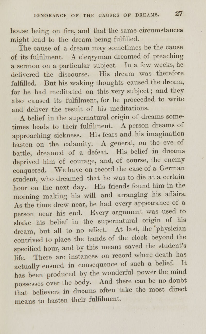 house being on fire, and that the same circumstances might lead to the dream being fulfilled. The cause of a dream may sometimes be the cause of its fulfilment, A clergyman dreamed of preaching a sermon on a particular subject. In a few weeks, he delivered the discourse. His dream was therefore fulfilled. But his waking thoughts caused the dream, for he had meditated on this very subject; and they also caused its fulfilment, for he proceeded to write and deliver the result of his meditations. A belief in the supernatural origin of dreams some- times leads to their fulfilment. A person dreams of approaching sickness. His fears and his imagination hasten on the calamity. A general, on the eve of battle, dreamed of a defeat. His belief in dreams deprived him of courage, and, of course, the enemy conquered. We have on record the case of a German student, who dreamed that he was to die at a certain hour on the next day. His friends found him in the morning making his will and arranging his affairs. As the time drew near, he had every appearance of a person near his end. Every argument was used to shake his belief in the supernatural origin of his dream, but all to no effect. At last, the physician contrived to place the hands of the clock beyond the specified hour, and by this means saved the student's life. There are instances on record where death has actually ensued in consequence of such a belief. It has been produced by the wonderful power the mind possesses over the body. And there can be no doubt that believers in dreams often take the most direct means to hasten their fulfilment.