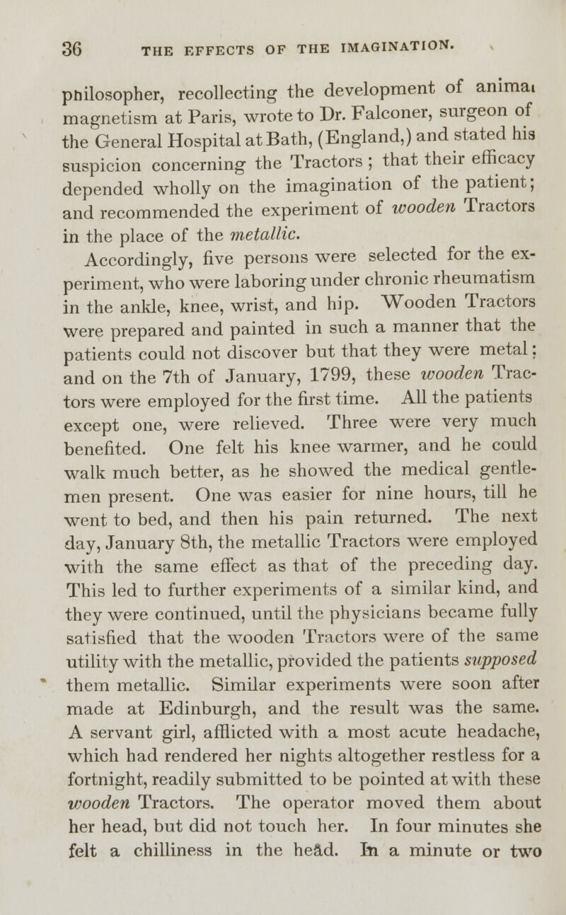 philosopher, recollecting the development of anima! magnetism at Paris, wrote to Dr. Falconer, surgeon of the General Hospital at Bath, (England,) and stated his suspicion concerning the Tractors ; that their efficacy depended wholly on the imagination of the patient; and recommended the experiment of wooden Tractors in the place of the metallic. Accordingly, five persons were selected for the ex- periment, who were laboring under chronic rheumatism in the ankle, knee, wrist, and hip. Wooden Tractors were prepared and painted in such a manner that the patients could not discover but that they were metal; and on the 7th of January, 1799, these wooden Trac- tors were employed for the first time. All the patients except one, were relieved. Three were very much benefited. One felt his knee warmer, and he could walk much better, as he showed the medical gentle- men present. One was easier for nine hours, till he went to bed, and then his pain returned. The next day, January 8th, the metallic Tractors were employed with the same effect as that of the preceding day. This led to further experiments of a similar kind, and they were continued, until the physicians became fully satisfied that the wooden Tractors were of the same utility with the metallic, provided the patients supposed them metallic. Similar experiments were soon after made at Edinburgh, and the result was the same. A servant girl, afflicted with a most acute headache, which had rendered her nights altogether restless for a fortnight, readily submitted to be pointed at with these vjooden Tractors. The operator moved them about her head, but did not touch her. In four minutes she felt a chilliness in the head. In a minute or two