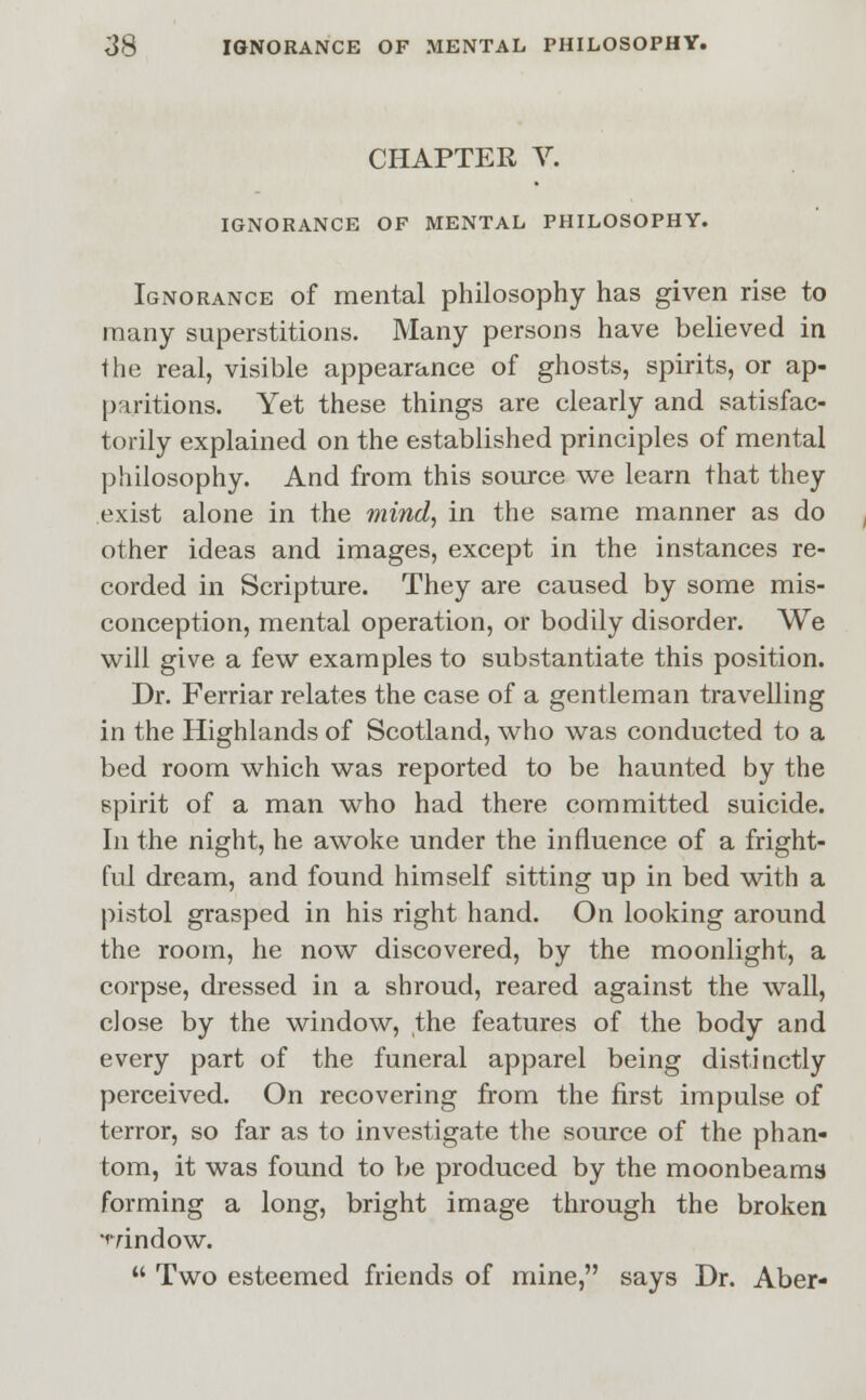 CHAPTER V. IGNORANCE OF MENTAL PHILOSOPHY. Ignorance of mental philosophy has given rise to many superstitions. Many persons have believed in the real, visible appearance of ghosts, spirits, or ap- paritions. Yet these things are clearly and satisfac- torily explained on the established principles of mental philosophy. And from this source we learn that they exist alone in the mind, in the same manner as do other ideas and images, except in the instances re- corded in Scripture. They are caused by some mis- conception, mental operation, or bodily disorder. We will give a few examples to substantiate this position. Dr. Ferriar relates the case of a gentleman travelling in the Highlands of Scotland, who was conducted to a bed room which was reported to be haunted by the spirit of a man who had there committed suicide. In the night, he awoke under the influence of a fright- ful dream, and found himself sitting up in bed with a pistol grasped in his right hand. On looking around the room, he now discovered, by the moonlight, a corpse, dressed in a shroud, reared against the wall, close by the window, the features of the body and every part of the funeral apparel being distinctly perceived. On recovering from the first impulse of terror, so far as to investigate the source of the phan- tom, it was found to be produced by the moonbeams forming a long, bright image through the broken mndow.  Two esteemed friends of mine, says Dr. Aber-