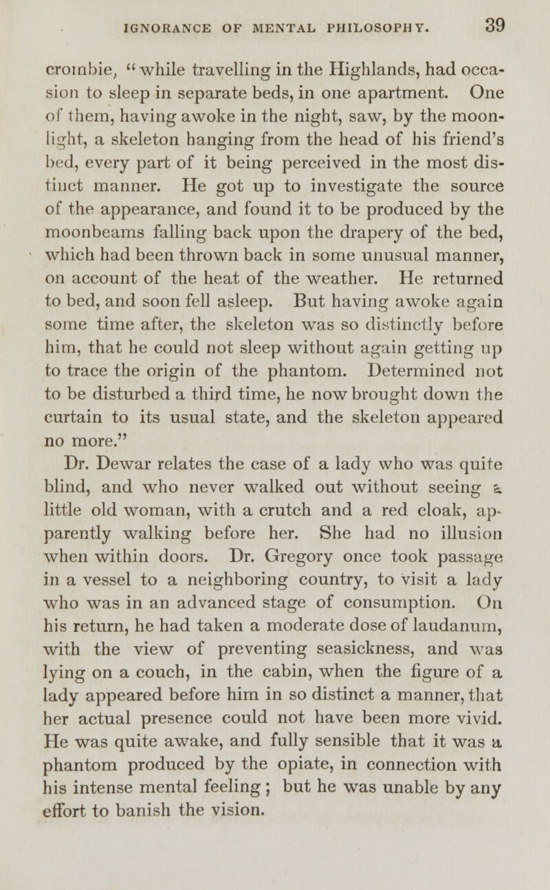 croinbie,  while travelling in the Highlands, had occa- sion to sleep in separate beds, in one apartment. One of them, having awoke in the night, saw, by the moon- light, a skeleton hanging from the head of his friend's bed, every part of it being perceived in the most dis- tinct manner. He got up to investigate the source of the appearance, and found it to be produced by the moonbeams falling back upon the drapery of the bed, which had been thrown back in some unusual manner, on account of the heat of the weather. He returned to bed, and soon fell asleep. But having awoke again some time after, the skeleton was so distinctly before him, that he could not sleep without again getting up to trace the origin of the phantom. Determined not to be disturbed a third time, he now brought down the curtain to its usual state, and the skeleton appeared no more. Dr. Dewar relates the case of a lady who was quite blind, and who never walked out without seeing «. little old woman, with a crutch and a red cloak, ap- parently walking before her. She had no illusion when within doors. Dr. Gregory once took passage in a vessel to a neighboring country, to visit a lady who was in an advanced stage of consumption. On his return, he had taken a moderate dose of laudanum, with the view of preventing seasickness, and was lying on a couch, in the cabin, when the figure of a lady appeared before him in so distinct a manner, that her actual presence could not have been more vivid. He was quite awake, and fully sensible that it was a phantom produced by the opiate, in connection with his intense mental feeling ; but he was unable by any effort to banish the vision.