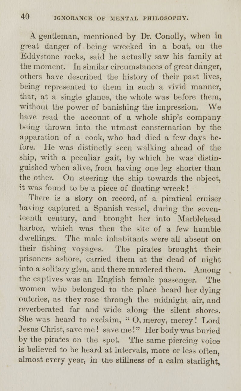 A gentleman, mentioned by Dr. Conolly, when in great danger of being wrecked in a boat, on the Eddystone rocks, said he actually saw his family at the moment. In similar circumstances of great danger, others have described the history of their past lives, being represented to them in such a vivid manner, that, at a single glance, the whole was before them, without the power of banishing the impression. We have read the account of a whole ship's company being thrown into the utmost consternation by the apparation of a cook, who had died a few days be- fore. He was distinctly seen walking ahead of the ship, with a peculiar gait, by which he was distin- guished when alive, from having one leg shorter than the other. On steering the ship towards the object, it was found to be a piece of floating wreck! There is a story on record, of a piratical cruiser having captured a Spanish vessel, during the seven- teenth century, and brought her into Marblehead harbor, which was then the site of a few humble dwellings. The male inhabitants were all absent on their fishing voyages. The pirates brought their prisoners ashore, carried them at the dead of night into a solitary glen, and there murdered them. Among the captives was an English female passenger. The women who belonged to the place heard her dying outcries, as they rose through the midnight air, and reverberated far and wide along the silent shores. She was heard to exclaim,  O, mercy, mercy! Lord Jesus Christ, save me! save me! Her body was buried by the pirates on the spot. The .same piercing voice is believed to be heard at intervals, more or less often, almost every year, in the stillness of a calm starlight,