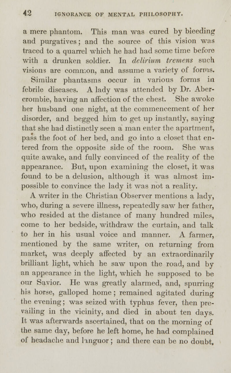 a mere phantom. This man was cured by bleeding and purgatives; and the source of this vision was traced to a quarrel which he had had some time before with a drunken soldier. In delirium tremens such visions are common, and assume a variety of forms. Similar phantasms occur in various forms in febrile diseases. A lady was attended by Dr. Aber- erombie, having an affection of the chest. She awoke her husband one night, at the commencement of her disorder, and begged him to get up instantly, saying that she had distinctly seen a man enter the apartment, pass the foot of her bed, and go into a closet that en- tered from the opposite side of the room. She was quite awake, and fully convinced of the reality of the appearance. But, upon examining the closet, it was found to be a delusion, although it was almost im- possible to convince the lady it was not a reality. A writer in the Christian Observer mentions a lady, who, during a severe illness, repeatedly saw her father, who resided at the distance of many hundred miles, come to her bedside, withdraw the curtain, and talk to her in his usual voice and manner. A farmer, mentioned by the same writer, on returning from market, was deeply affected by an extraordinarily brilliant light, which he saw upon the road, and by an appearance in the light, which he supposed to be our Savior. He was greatly alarmed, and, spurring his horse, galloped home ; remained agitated during the evening; was seized with typhus fever, then pre- vailing in the vicinity, and died in about ten days. It was afterwards ascertained, that on the morning of the same day, before he left home, he had complained of headache and languor; and there can be no doubt,