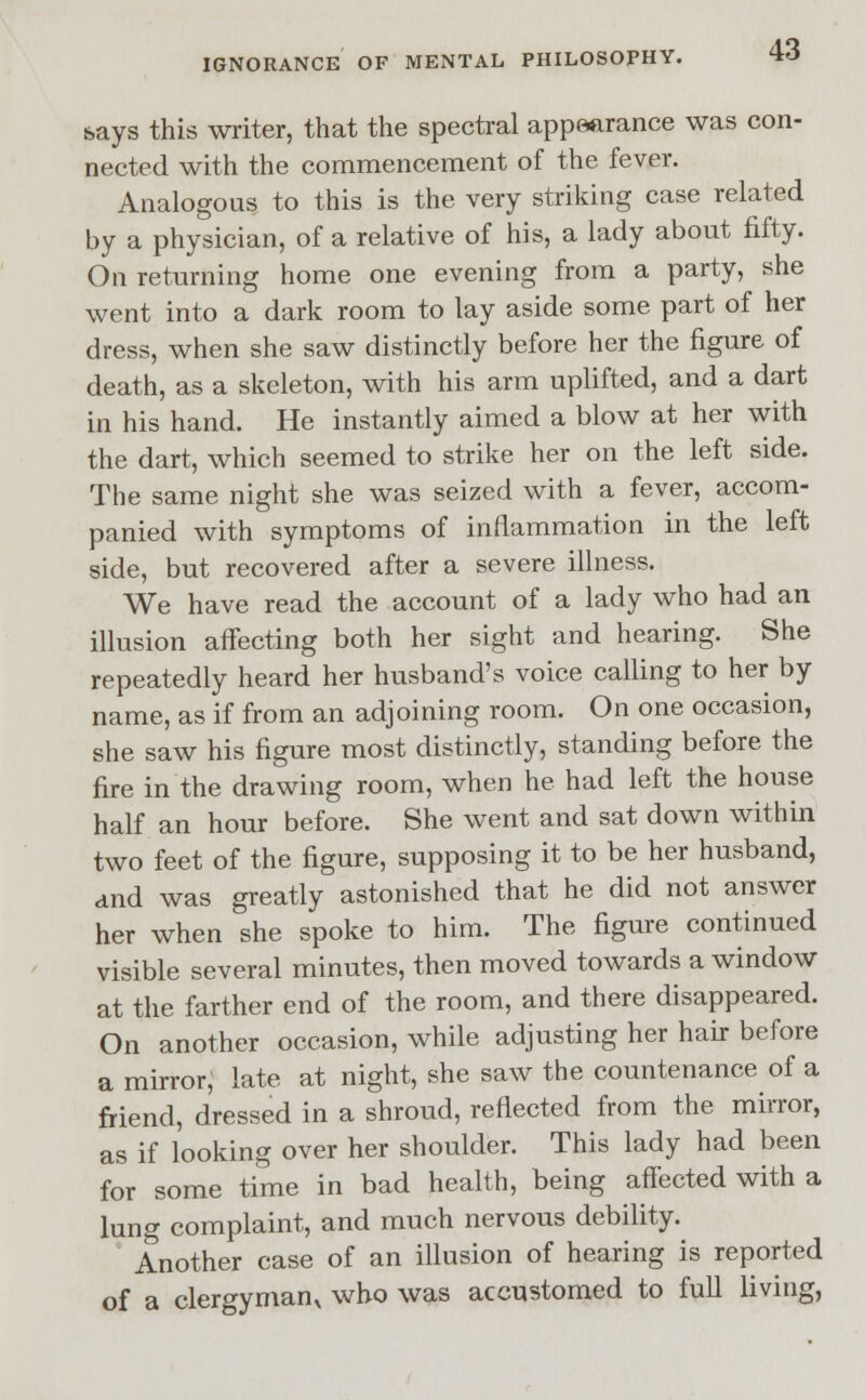 says this writer, that the spectral appearance was con- nected with the commencement of the fever. Analogous to this is the very striking case related by a physician, of a relative of his, a lady about fifty. On returning home one evening from a party, she went into a dark room to lay aside some part of her dress, when she saw distinctly before her the figure of death, as a skeleton, with his arm uplifted, and a dart in his hand. He instantly aimed a blow at her with the dart, which seemed to strike her on the left side. The same night she was seized with a fever, accom- panied with symptoms of inflammation in the left side, but recovered after a severe illness. We have read the account of a lady who had an illusion affecting both her sight and hearing. She repeatedly heard her husband's voice calling to her by name, as if from an adjoining room. On one occasion, she saw his figure most distinctly, standing before the fire in the drawing room, when he had left the house half an hour before. She went and sat down within two feet of the figure, supposing it to be her husband, and was greatly astonished that he did not answer her when she spoke to him. The figure continued visible several minutes, then moved towards a window at the farther end of the room, and there disappeared. On another occasion, while adjusting her hair before a mirror, late at night, she saw the countenance of a friend, dressed in a shroud, reflected from the mirror, as if looking over her shoulder. This lady had been for some time in bad health, being affected with a lung complaint, and much nervous debility. Another case of an illusion of hearing is reported of a clergyman^ who was accustomed to full living,