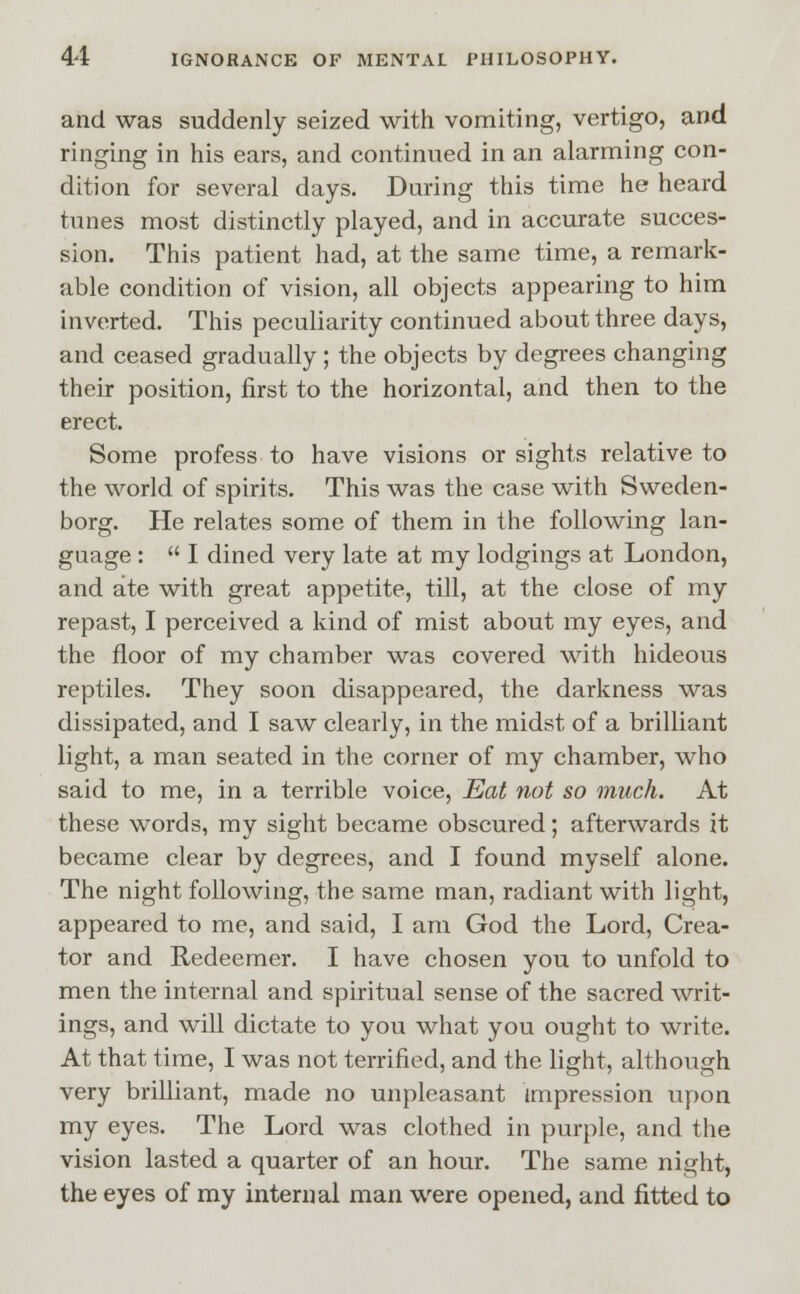 and was suddenly seized with vomiting, vertigo, and ringing in his ears, and continued in an alarming con- dition for several days. During this time he heard tunes most distinctly played, and in accurate succes- sion. This patient had, at the same time, a remark- able condition of vision, all objects appearing to him inverted. This peculiarity continued about three days, and ceased gradually; the objects by degrees changing their position, first to the horizontal, and then to the erect. Some profess to have visions or sights relative to the world of spirits. This was the case with Sweden- borg. He relates some of them in the following lan- guage :  I dined very late at my lodgings at London, and ate with great appetite, till, at the close of my repast, I perceived a kind of mist about my eyes, and the floor of my chamber was covered with hideous reptiles. They soon disappeared, the darkness was dissipated, and I saw clearly, in the midst of a brilliant light, a man seated in the corner of my chamber, who said to me, in a terrible voice, Eat not so much. At these words, my sight became obscured; afterwards it became clear by degrees, and I found myself alone. The night following, the same man, radiant with light, appeared to me, and said, I am God the Lord, Crea- tor and Redeemer. I have chosen you to unfold to men the internal and spiritual sense of the sacred writ- ings, and will dictate to you what you ought to write. At that time, I was not terrified, and the light, although very brilliant, made no unpleasant impression upon my eyes. The Lord was clothed in purple, and the vision lasted a quarter of an hour. The same night, the eyes of my internal man were opened, and fitted to