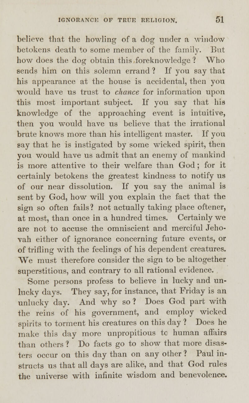 believe that the howling of a dog under a window betokens death to some member of the family. But how does the dog obtain this foreknowledge ? Who sends him on this solemn errand ? If you say that his appearance at the house is accidental, then you would have us trust to chance for information upon this most important subject. If you say that his knowledge of the approaching event is intuitive, then you would have us believe that the irrational brute knows more than his intelligent master. If you say that he is instigate-d by some wicked spirit, then you would have us admit that an enemy of mankind is more attentive to their welfare than God; for it certainly betokens the greatest kindness to notify us of our near dissolution. If you say the animal is sent by God, how will you explain the fact that the sign so often fails? not actually taking place oftener, at most, than once in a hundred times. Certainly we are not to accuse the omniscient and merciful Jeho- vah either of ignorance concerning future events, or of trifling with the feelings of his dependent creatures. We must therefore consider the sign to be altogether superstitious, and contrary to all rational evidence. Some persons profess to believe in lucky and un- lucky days. They say, for instance, that Friday is an unlucky day. And why so? Does God part with the reins of his government, and employ wicked spirits to torment his creatures on this day ? Does he make this day more unpropitious to human affairs than others ? Do facts go to show that more disas- ters occur on this day than on any other ? Paul in- structs us that all days are alike, and that God rules the universe with infinite wisdom and benevolence.