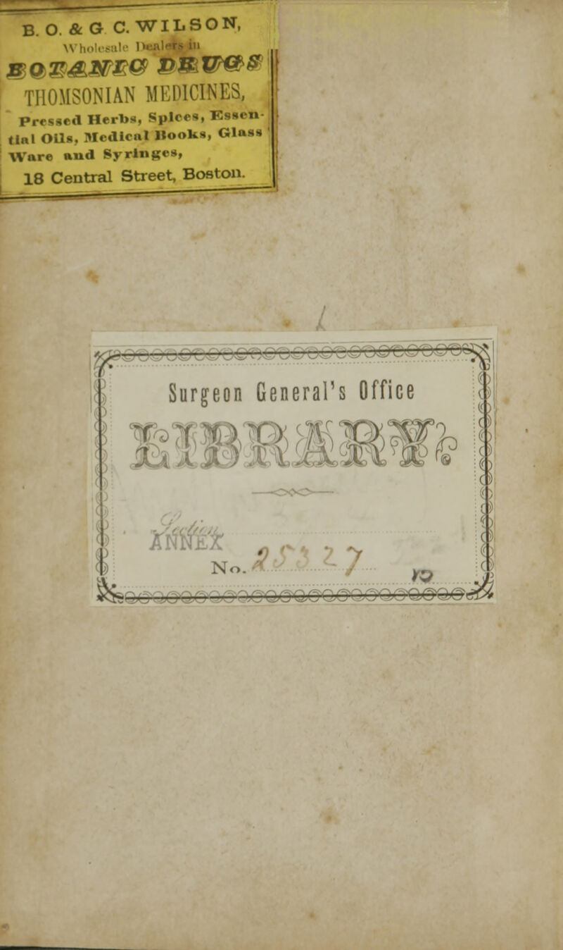 B O. &G C.WILSON, Who rsi THOMSONIAN MEDICINES, Pressed Herbs, Spice*, Essen- tial OUf». Medical Hooks, Glass Ware and Syringes, 18 Central Street, Boston. Surgeon General's Office fa No.  *&<§*_ _ ^S^gS