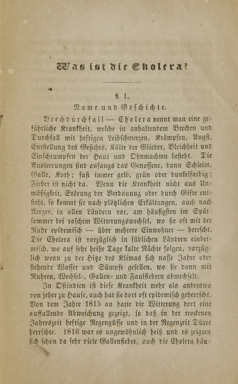 82? a» tot trte ettoUra? § 1. ■!fl a m e unb © e f cfc i et) t e. 23r crf; b u vrf)f aII — Spolera nennt man eine ge? fäbrliaje Äranfbeit, meldje in anfyattenbem 23redjen unb 2>urd>fafl mit heftigen Scibfdnncr,$en, Krämpfen, Slngft, Cfntftctlitnß be^ ©ejtdjtS, .ftälte ber ©lieber, 23tcid;()eit unb Sinfd)rümpfen ber #aut unt Ol)nmad)ten beftebt. Tic Ausleerungen [int anfangs taS ©enoffene, bann <8cbleim, ©alle, ,5?oth; faft immer gelb, grün ober bunfelfarbig; gteber tfi niebt ba. SSetrn tte ftranfyeit nia)t auS lln- wäpigfeir, Störung ber 2}crbauung ober burd; ©ifte ent- ftebt, fo fommt fic nad) plöfclidjen (Srfältungen, aud) nad» Sfcrgcr, in allen Säubern »er, am fyäuftgften im Spät- fommer bei rafdjcm SHtterungSroedjfet, reo fte oft mit ter Sinbr epitemifd) — ü6er mehrere Güinmofyner — rjerrfebt. £ic Cholera ift ^orjüglid) in füblicr;cn Säubern einbei- mifdi, wo auf fct>r fyeifje Sage falte 9^äcb;te folgen, sorjüg- ltdt> menn 51t ber £ifce beS ÄlimaS ftd) naffe 3abjc ober ftc^ente ©affer unb ©ümpfe gefeilen, roo fic bann mit 9cu()ren, Steffel*, ©allen^ unb gaulftebern abroecbfclt. 3n Oftinbicn ift biefe ^ranfl)cit mefyr als anberswe »on jeber ju £aufe, aud; bat fte bort oft epibemifa) geljerrfrbt. 53on bem 3af)re 1815 an ^atte bie Witterung bort eine auffallenbc 2lbmeid)ung gezeigt, fo bafj in ber trorfenen 3al;reSjeit heftige Sftegengfiffe unb in ber ^egenjeit Xüne tjerrfdjte. 1816 mar eS ungemöbriUcl; fjeif unb eS jeigten fidb feben ba febr tfiele ©allenfteber, öuer; bie Cholera bau-