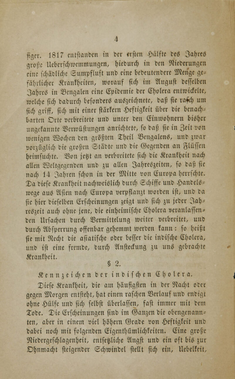 grofe Ueterföwemmungen, bieburd; tn ben sfeberungen eine fd)äblfd>c Sumpfhtft unb eine bebeutenbere Sftengc gc^ fä&rltc&er £ranff)citen, worauf ftrf> int Shtguft bcffclbcn 3abre3 in Bengalen eine @üibcmic ber (Sklera entwicfcltc, welche ftd; baburd; befonberö au$jeid;nete, baf? fte rafd; um fid; griff, ftd; mit einer fteirfern ^eftigfeit über bie benad)* bartm Orte »erbreitete unb unter ben (*inmol;nem Mö\)vc unftefannte $mtuiftungcn anrid;tcte, fo böjj fte in 3ett »on wenigen ®od)cn ben größten Sbeü 33engalcn$, unb \roax sorjügtid; bie grefen 2täbtc unb tu ©egenben an gtüffen £eimfud;te. Sott je&t an verbreitete ftd; bie Äranfijeit nad; aüen SBeltgegcnben unb ^u allen 3at)re^eitcn, fo ba§ fte nad; 14 3ai)tcn fd;on in ber Üftitte von Europa t)crrfd)te. £a biefc Ärantyett nad;mciglid; buvrf; (griffe unb £anbe(^ wege au3 Slfien nad; Europa verpflanzt worben ift, unb ta fic i)ier biefetben <2rfd;einungen jdgt unb fid; ju jcber 3a^ ttSjeit aud; ct>ne jene, bie einl)eimifd;e Spolera verantaffen* ben Urfad;eu burd; SBermittelung weiter verbreitet, unb burd; 9lbfverrung offenbar gehemmt werben fann : fo l;etfjt fte mit 9iea)t bie afiattfi^e ober beffer bie inbifcfye (Spolera, unb ift eine frembe, burd) Stnftedung ju un$ gebrachte Äranfbctt. § 2. $ e n n $ e i d; e n ber i n b i f d) e n Spolera. Diefe tfranffycit, bie am fyäuftgften in ber 9tad;t ober gegen borgen entfielt, fyat einen rafd;en ©ertauf unb enbigt or;ne £ülfe unb ftd> fetbft überlaffen, faft immer mit bem Xobe. £ie (Srfdjeinungen finb im ©anjen bie obengenannt ten, aber in einem viel ^öb;ern ©rabe von £eftigfeit unb babet nod; mit folgenben Qngcntl)ümtid)feitcn. Sine grofjc $ftiebergefd;(agenr;eit, entfefctid;e 5tngft unb ein oft bi$ jur £)r;nmaa;t fteigenber 6d)winbel ftettt ftd) ein, Uebelfeit,