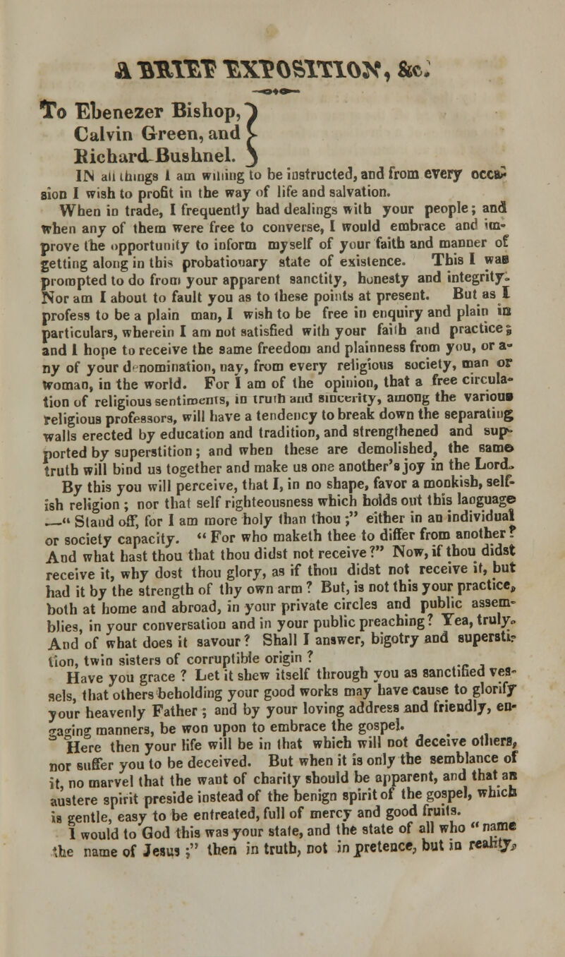 To Ebenezer Bishop, Calvin Green, and Richard-Bushnel. IN an ihmgs 1 am willing to be instructed, and from every occa* sion I wish to profit in the way of life and salvation. When in trade, I frequently had dealings with your people; and when any of them were free to converse, I would embrace and im- prove the opportunity to inform myself of your faith and manner of getting along in this probationary state of existence. This I was prompted to do from your apparent sanctity, honesty and integrity. Nor am I about to fault you as to these points at present. But as I profess to be a plain man, I wish to be free in enquiry and plain io particulars, wherein I am not satisfied with your faiih and practice; and 1 hope to receive the same freedom and plainness from you, or a- ny of your d' nomination, nay, from every religious society, man or Woman, in the world. For I am of the opinion, that a free circula- tion of religious sentiments, in iruih and sincerity, among the various religious professors, will have a tendency to break down the separating walls erected by education and tradition, and strengthened and sup- ported by superstition; and when these are demolished, the same* truth will bind us together and make us one another's joy in the Lord. By this you will perceive, that I, in no shape, favor a monkish, self- ish religion ; nor that self righteousness which holds out this language — Slaud off, for I am more holy than thou ; either in an individual or society capacity.  For who maketh thee to differ from another? And what hast thou that thou didst not receive? Now, if thou didst receive it, why dost thou glory, as if thou didst not receive it, but had it by the strength of thy own arm ? But, is not this your practice, both at home and abroad, in your private circles and public assem- blies, in your conversation and in your public preaching? Yea, truly* And of what does it savour? Shall I answer, bigotry and supersti? lion, twin sisters of corruptible origin ? Have you grace ? Let it shew itself through you a3 sanctified ves- sels, that others beholding your good works may have cause to glorify your heavenly Father ; and by your loving address and friendly, en- Ta*ing manners, be won upon to embrace the gospel.  Here then your life will be in that whieh will not deceive others, nor suffer you to be deceived. But when it is only the semblance of it no marvel that the want of charity should be apparent, and that an austere spirit preside instead of the benign spirit of the gospel, which is gentle, easy to be entreated, full of mercy and good fruits. 1 would to God this was your state, and the state of all who « name \he name of Jesus; then in truth, not in pretence, but id reahtjr,