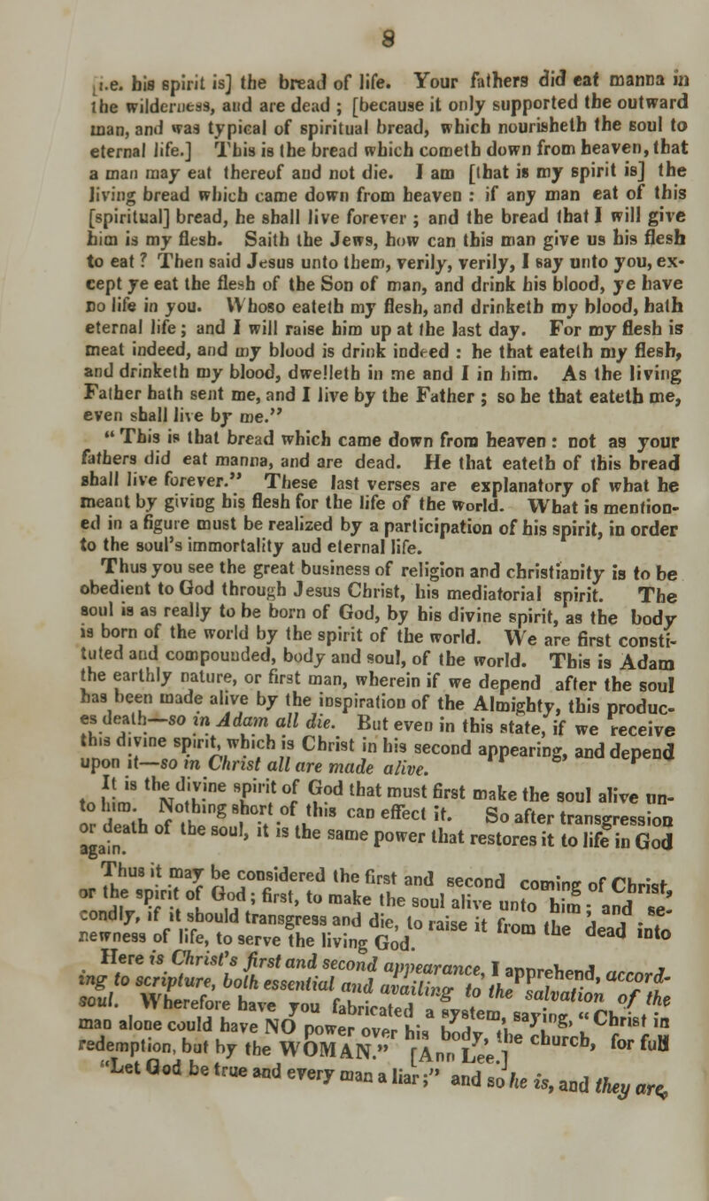 Li.e. his spirit is] the bread of life. Your fathers did eat manna in the wilderness, and are dead ; [because it only supported the outward man, and was typical of spiritual bread, which nourisheth the soul to eternal life.] This is the bread which cometb down from heaven, that a man may eat thereof aud not die. I am [that is my spirit is] the living bread which came down from heaven : if any man eat of this [spiritual] bread, he shall live forever ; and the bread that I will give him is my flesh. Saith the Jews, how can this man give us his flesh to eat ? Then said Jesus unto them, verily, verily, I say unto you, ex- cept ye eat the flesh of the Son of man, and drink his blood, ye have no life in you. Whoso eateth my flesh, and drinketb my blood, hath eternal life; and I will raise him up at the last day. For my flesh is meat indeed, and my blood is drink indeed : he that eatelh my flesh, and drinketh my blood, dwelleth in me and I in him. As the living Father hath sent me, and I live by the Father ; so he that eateth me, even shall live by me.  This is that bread which came down from heaven : not as your fathers did eat manna, and are dead. He that eateth of this bread shall live forever. These last verses are explanatory of what he meant by giving bis flesh for the life of the World. What is mention- ed in a figure must be realized by a participation of his spirit, in order to the soul's immortality aud eternal life. Thus you see the great business of religion and Christianity is to be obedient to God through Jesus Christ, his mediatorial spirit. The soul is as really to be born of God, by his divine spirit, as the body is born of the world by the spirit of the world. We are first consti- tuted and compounded, body and soul, of the world. This is Adam the earthly nature, or first man, wherein if we depend after the soul has been made alive by the inspiration of the Almighty, this produc- es death-so in Adam all die. But even in this state, if we receive this divine sp.ru\ which is Christ in his second appearing, and depend upon it—so m Christ all are made alive. F tn Mm thi^-ine Tl! °r ?°d that must first make the soul alive m> nr lib 5?K l0g ^ -°f uh,S C3D effect Jt« So aft<* transgression or death of the soul, it i. the same power that restores it to lifein God Thus it may be considered the first and second coming of Christ u V- °l G,°,d; firSt't0 make the soul a,ive unto him and e condly, if it should transgress and die to rait* it f™ .1 j . * newness of life, to serve the living GodI ^ ^ dead ,Dt° Here is Christ's first and second abearance T annr^.,a •» redemption, but hT ,be WOMAN » f Ann Le'e * ** fH Let Q.d be .rue Md every man a liar; and so\e is, aod <%