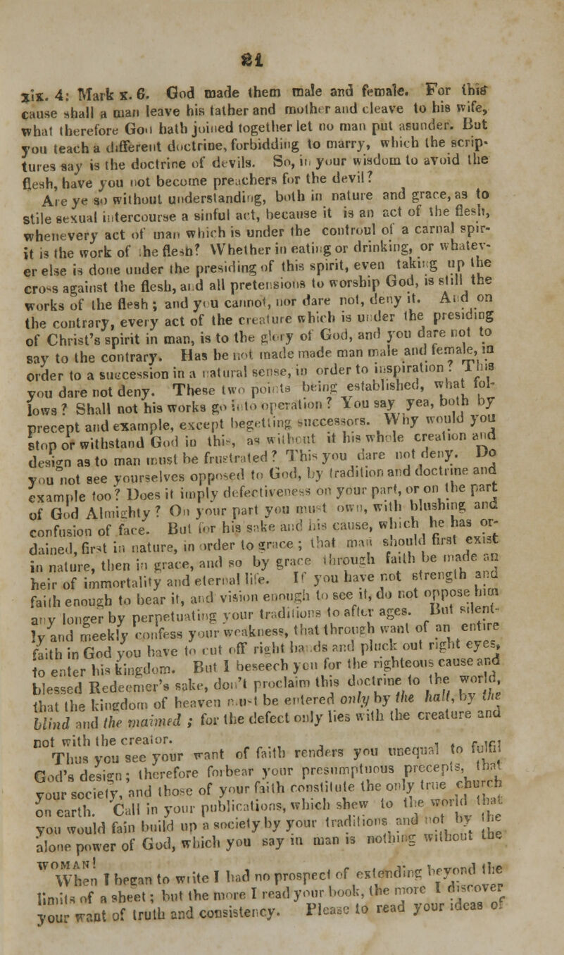 ti jix. 4: Mark X. 6. God made them male and female. For Ihitf cause shall a man leave his lather and mulht r and cleave to his wife, what therefore Goo hath joined together let no man put asunder. But you teach a different doctrine, forbidding to marry, which the scrip- tures say is the doctrine of devils. So, in your wisdom to avoid the flesh, have you not become preachers for the devil? Are ye so without understanding, both in nature and grace, as to stile sexual intercourse a sinful act, because it is an act of the flesh, whenevery act of man which is under the controul ot a carnal spir- it is the work of :he flesh? Whether in eating or drinking, or whatev- er else is done under the presiding of this spirit, even taking up the cro-s against the flesh, a. d all pretensions to worship God, is still1 the works of the flesh ; and y<u cannot, nor dare not, deny it. And on the contrary, every act of the creature which is ur.der the presiding of Christ's spirit in man, is to the glory ot God, and yon dare not to say to the contrary. Has he not made made man male and t em ale,in order to a succession in a natural sense,in order to vmntuml Tins you dare not deny. These two pent, being established, what fol- lows? Shall not his works go h to operation? \ou say yea, both by precept and example, except begetting Successors. Wny would you stop or withstand God io thi-s as without it his whole creation and design as to man must be frustrated ? This you dare not deny. Vo Too not see yourselves opposed to God, by tradition and doctrine and example too*? Does it imply defectiveness on your part or on the part of God Almighty? On your part you nm t own, with blushing and confusion of fare. But for his sake and his cause, whichhe has or- dained, first in nature, in order tograce; that mar. should first exist in nature, then in grace, and so by grace through faith be made>« heir of immortality and eternal life. If you have not strength and faith enough to bear it, and vision enough to see it, do not oppose him anv longer by perpetuating your traditions to after ages. But silent- ly and meekly cpnfen your weakness, that through waul of an entire faith in God you have to cut off right ha id! and pluck out right eyes o enter his kingdom. But I beseech yen for the righteous cause and blessed Redeemer's sake, don't proclaim this doctrme to the world that the kingdom of heaven n.*1 be entered only by the halt, by Jie blind and the mimed ; for the defect only lies with the creature and cot with the creator. . ,fi, Thus you see your want of faith renders you unequal to fulfi God's design; therefore forbear your presumptuous precepts, thai W socTety and toe of your faith constitute the only true church iTLnh. Call in your publications, which shew to tj™£ ** you would fain build up B society by your tradition* and not by he alone power of God, which you say m man n nothing without the V When I beean to w.ite I had no prospect « f^**™^ limits of a sheet; but the more I read your book, the more I discover your want of truth and consistency. Please to read your ideas ol
