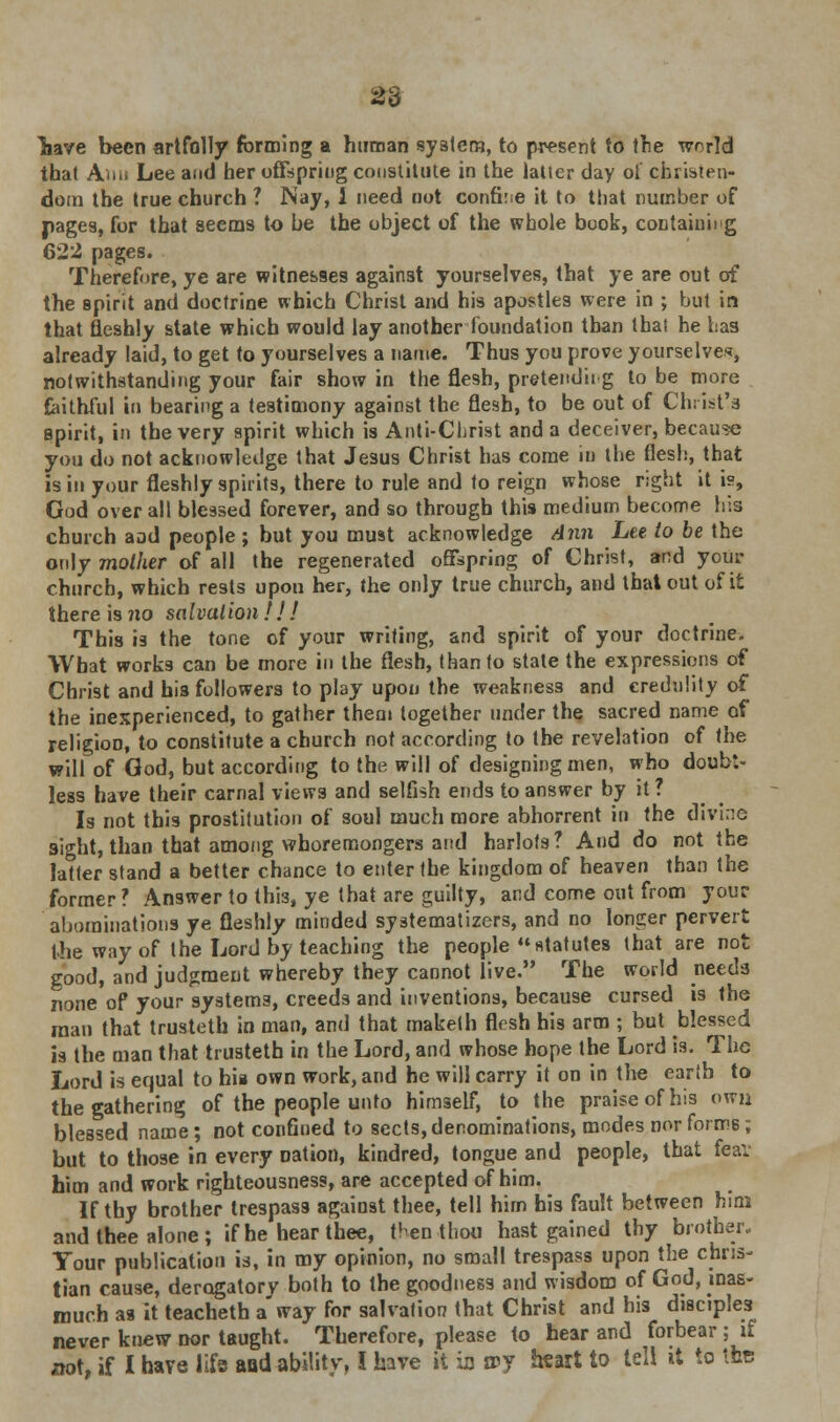 liave been artfolly forming a human system, to present to the world that Ami Lee and her offspring constitute in the latter day ol Christen- dom the true church ? Nay, i need not confine it to that number of pages, for that seems to be the object of the whole book, containing 622 pages. Therefore, ye are witnesses against yourselves, that ye are out of the spirit and doctrine which Christ and his apostles were in ; but in that fleshly state which would lay another foundation than that he Las already laid, to get to yourselves a name. Thus you prove yourselves, notwithstanding your fair show in the flesh, pretend'n g to be more faithful in bearing a testimony against the flesh, to be out of Christ's spirit, in the very spirit which is Anti-Christ and a deceiver, because you do not acknowledge that Jesus Christ has come in the flesh, that is in your fleshly spirits, there to rule and to reign whose right it is, God over all blessed forever, and so through this medium become his church aad people ; but you must acknowledge Ann Lee to be the only mother of all the regenerated offspring of Christ, and your church, which rests upon her, the only true church, and that out of it there is no salvalion ! ! ! This is the tone of your writing, and spirit of your doctrine. What works can be more in the flesh, than to state the expressions of Christ and his followers to play upon the weakness and credulity of the inexperienced, to gather them together under the sacred name of religion, to constitute a church not according to the revelation of the will of God, but according to the will of designing men, who doubt- less have their carnal views and selfish ends to answer by it ? Is not this prostitution of soul much more abhorrent in the divi::e sight, than that among whoremongers and harlots? And do not the latter stand a better chance to enter the kingdom of heaven than the former ? Answer to thi3, ye that are guilty, and come out from your abominations ye fleshly minded systematizes, and no longer pervert the way of the Lord by teaching the people statutes that are not good, and judgment whereby they cannot live. The world needs none of your systems, creeds and inventions, because cursed is the man that trusteth in man, and that maketh flesh his arm ; but blessed is the man that trusteth in the Lord, and whose hope the Lord is. The Lord is equal to hia own work, and he will carry it on in the earth to the gathering of the people unto himself, to the praise of his owu blessed name; not confined to sects, denominations, modes nor forms; but to those in every nation, kindred, tongue and people, that fear him and work righteousness, are accepted of him. If thy brother trespass against thee, tell hirn his fault between him and thee alone; if he hear thee, then thou hast gained thy brother.. Tour publication is, in my opinion, no small trespass upon the chris- tian cause, derogatory both to the goodness and wisdom of God, inas- much as it teacheth a'way for salvation that Christ and bis disciples never knew nor taught. Therefore, please to hear and forbear ; if not, if I have life and ability, I have it in sry heart to tell it to the