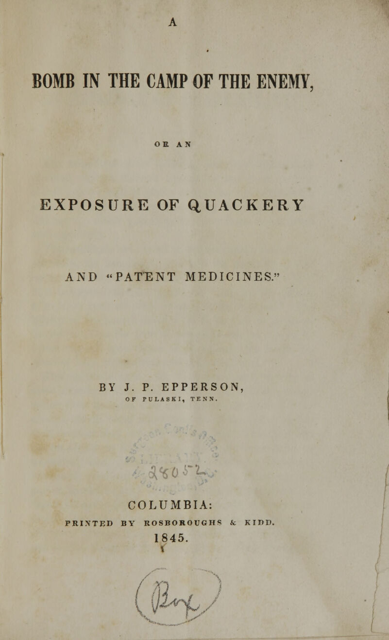 BOMB IN THE CAMP OF THE ENEMY, OE AN EXPOSURE OF QUACKERY AND PATENT MEDICINES. BY J. P. EPPERSON, OF PULASKI, TENN. A%xi COLUMBIA: PRINTED BY ROSBOROUGHS & KIP I). 1845. JX'