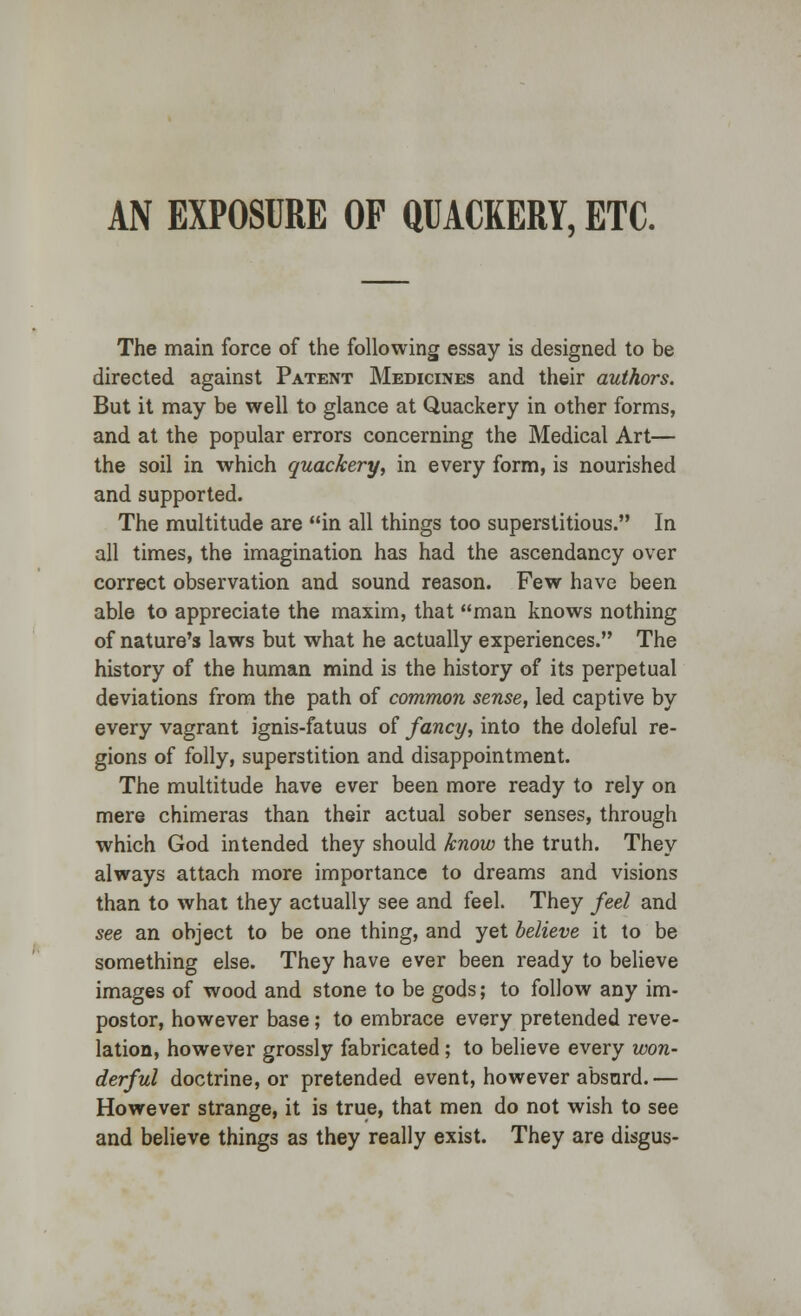 AN EXPOSURE OF QUACKERY, ETC. The main force of the following essay is designed to be directed against Patent Medicines and their authors. But it may be well to glance at Quackery in other forms, and at the popular errors concerning the Medical Art— the soil in which quackery, in every form, is nourished and supported. The multitude are in all things too superstitious. In all times, the imagination has had the ascendancy over correct observation and sound reason. Few have been able to appreciate the maxim, that man knows nothing of nature's laws but what he actually experiences. The history of the human mind is the history of its perpetual deviations from the path of common sense, led captive by every vagrant ignis-fatuus of fancy, into the doleful re- gions of folly, superstition and disappointment. The multitude have ever been more ready to rely on mere chimeras than their actual sober senses, through which God intended they should know the truth. They always attach more importance to dreams and visions than to what they actually see and feel. They feel and see an object to be one thing, and yet believe it to be something else. They have ever been ready to believe images of wood and stone to be gods; to follow any im- postor, however base; to embrace every pretended reve- lation, however grossly fabricated; to believe every won- derful doctrine, or pretended event, however absurd.— However strange, it is true, that men do not wish to see and believe things as they really exist. They are disgus-