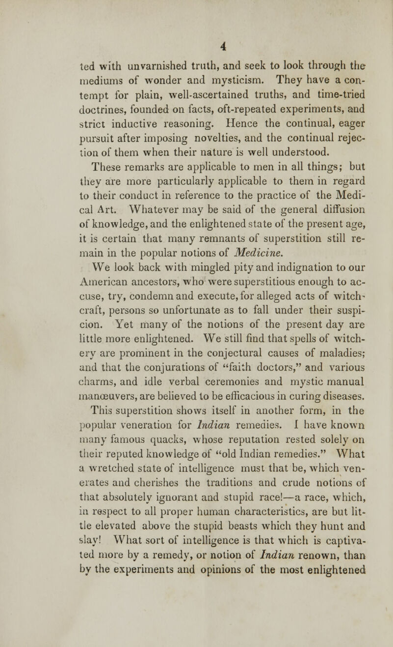 ted with unvarnished truth, and seek to look through the mediums of wonder and mysticism. They have a con- tempt for plain, well-ascertained truths, and time-tried doctrines, founded on facts, oft-repeated experiments, and strict inductive reasoning. Hence the continual, eager pursuit after imposing novelties, and the continual rejec- tion of them when their nature is well understood. These remarks are applicable to men in all things; but they are more particularly applicable to them in regard to their conduct in reference to the practice of the Medi- cal Art. Whatever may be said of the general diffusion of knowledge, and the enlightened state of the present age, it is certain that many remnants of superstition still re- main in the popular notions of Medicine. We look back with mingled pity and indignation to our American ancestors, who were superstitious enough to ac- cuse, try, condemn and execute, for alleged acts of witch- craft, persons so unfortunate as to fall under their suspi- cion. Yet many of the notions of the present day are little more enlightened. We still find that spells of witch- ery are prominent in the conjectural causes of maladies; and that the conjurations of faith doctors, and various charms, and idle verbal ceremonies and mystic manual manceuvers, are believed to be efficacious in curing diseases. This superstition shows itself in another form, in the popular veneration for Indian remedies. I have known many famous quacks, whose reputation rested solely on their reputed knowledge of old Indian remedies. What a wretched state of intelligence must that be, which ven- erates and cherishes the traditions and crude notions of that absolutely ignorant and stupid race!—a race, which, in respect to all proper human characteristics, are but lit- tle elevated above the stupid beasts which they hunt and slay! What sort of intelligence is that which is captiva- ted more by a remedy, or notion of Indian renown, than by the experiments and opinions of the most enlightened