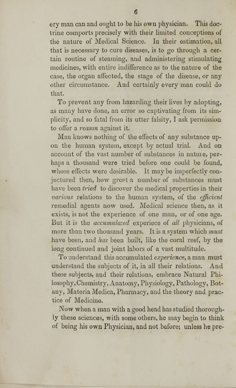 ery man can and ought to be his own physician- This doc- trine comports precisely with their limited conceptions of the nature of Medical Science. In their estimation, all that is necessary to cure diseases, is to go through a cer- tain routine of steaming, and administering stimulating medicines, with entire indifference as to the nature of the case, the organ affected, the stage of the disease, or any other circumstance. And certainly every man could do that. To prevent any from hazarding their lives by adopting, as many have done, an error so captivating from its sim- plicity, and so fatal from its utter falsity, I ask permission to offer a reason against it. Man knows nothing of the effects of any substance up- on the human system, except by actual trial. And on account of the vast number of substances in natui e, per- haps a thousand were tried before one could be found, whose effects were desirable. It may be imperfectly con- jectured then, how great a number of substances must have been tried to discover the medical properties in their various relations to the human system, of the efficient remedial agents now used. Medical science then, as it exists, is not the experience of one man, or of one age. But it is the accumulated experiece of all physicians, of more than two thousand years. It is a system which must have been, and has been built, like the coral reef, by the long continued and joint labors of a vast multitude. To understand this accumulated experience, a man must understand the subjects of it, in all their relations. And these subjects, and their relations, embrace Natural Phi- losophy, Chemistry, Anatomy, Physiology, Pathology, Bot- any, Materia Medica, Pharmacy, and the theory and prac- tice of Medicine. Now when a man with a good head has studied thorough- ly these sciences, with some others, he may begin to think of being his own Physician, and not before; unless he pre-