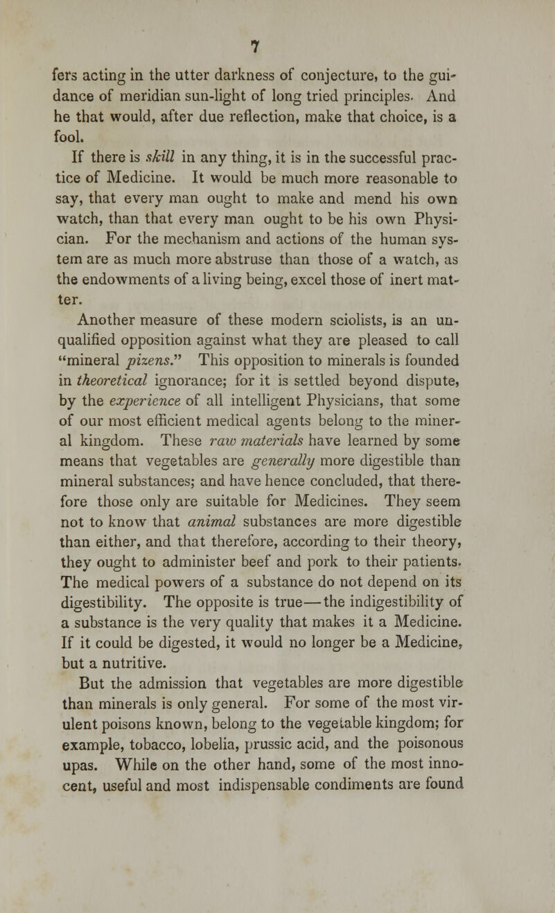 fers acting in the utter darkness of conjecture, to the gui- dance of meridian sun-light of long tried principles. And he that would, after due reflection, make that choice, is a fool. If there is skill in any thing, it is in the successful prac- tice of Medicine. It would be much more reasonable to say, that every man ought to make and mend his own watch, than that every man ought to be his own Physi- cian. For the mechanism and actions of the human sys- tem are as much more abstruse than those of a watch, as the endowments of a living being, excel those of inert mat- ter. Another measure of these modern sciolists, is an un- qualified opposition against what they are pleased to call mineral pizens. This opposition to minerals is founded in theoretical ignorance; for it is settled beyond dispute, by the experience of all intelligent Physicians, that some of our most efficient medical agents belong to the miner- al kingdom. These raw materials have learned by some means that vegetables are generally more digestible than mineral substances; and have hence concluded, that there- fore those only are suitable for Medicines. They seem not to know that animal substances are more digestible than either, and that therefore, according to their theory, they ought to administer beef and pork to their patients. The medical powers of a substance do not depend on its digestibility. The opposite is true—the indigestibility of a substance is the very quality that makes it a Medicine. If it could be digested, it would no longer be a Medicine, but a nutritive. But the admission that vegetables are more digestible than minerals is only general. For some of the most vir- ulent poisons known, belong to the vegetable kingdom; for example, tobacco, lobelia, prussic acid, and the poisonous upas. While on the other hand, some of the most inno- cent, useful and most indispensable condiments are found