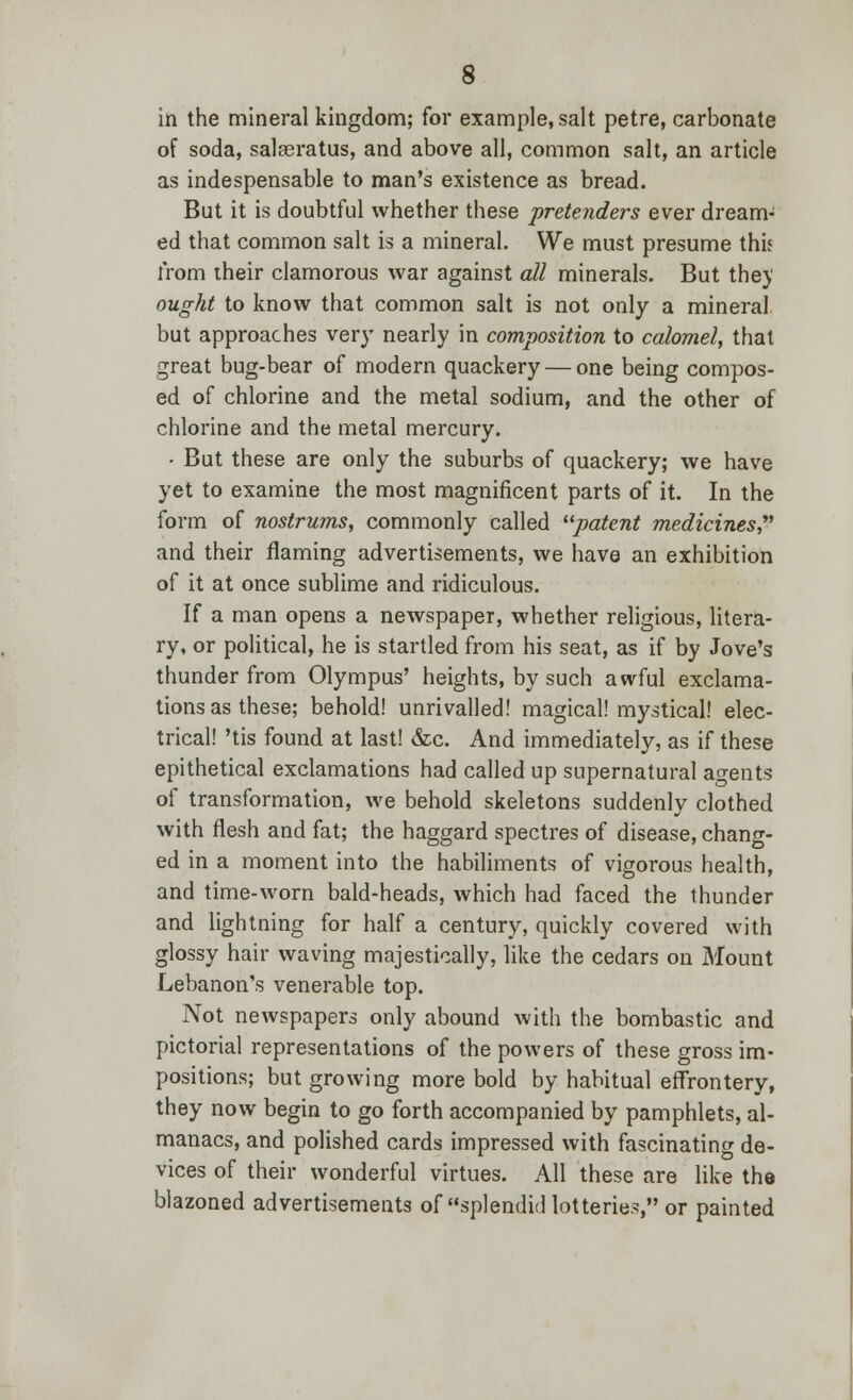 in the mineral kingdom; for example, salt petre, carbonate of soda, salasratus, and above all, common salt, an article as indespensable to man's existence as bread. But it is doubtful whether these pretenders ever dream- ed that common salt is a mineral. We must presume this from their clamorous war against all minerals. But the)' ought to know that common salt is not only a mineral but approaches very nearly in composition to calomel, that great bug-bear of modern quackery — one being compos- ed of chlorine and the metal sodium, and the other of chlorine and the metal mercury. • But these are only the suburbs of quackery; we have yet to examine the most magnificent parts of it. In the form of nostrums, commonly called patent medicines,1 and their flaming advertisements, we have an exhibition of it at once sublime and ridiculous. If a man opens a newspaper, whether religious, litera- ry, or political, he is startled from his seat, as if by Jove's thunder from Olympus' heights, by such awful exclama- tions as these; behold! unrivalled! magical! mystical! elec- trical! 'tis found at last! &c. And immediately, as if these epithetical exclamations had called up supernatural agents of transformation, we behold skeletons suddenly clothed with flesh and fat; the haggard spectres of disease, chang- ed in a moment into the habiliments of vigorous health, and time-worn bald-heads, which had faced the thunder and lightning for half a century, quickly covered with glossy hair waving majestically, like the cedars on Mount Lebanon's venerable top. Not newspapers only abound with the bombastic and pictorial representations of the powers of these gross im- positions; but growing more bold by habitual effrontery, they now begin to go forth accompanied by pamphlets, al- manacs, and polished cards impressed with fascinating de- vices of their wonderful virtues. All these are like the blazoned advertisements of splendid lotteries, or painted
