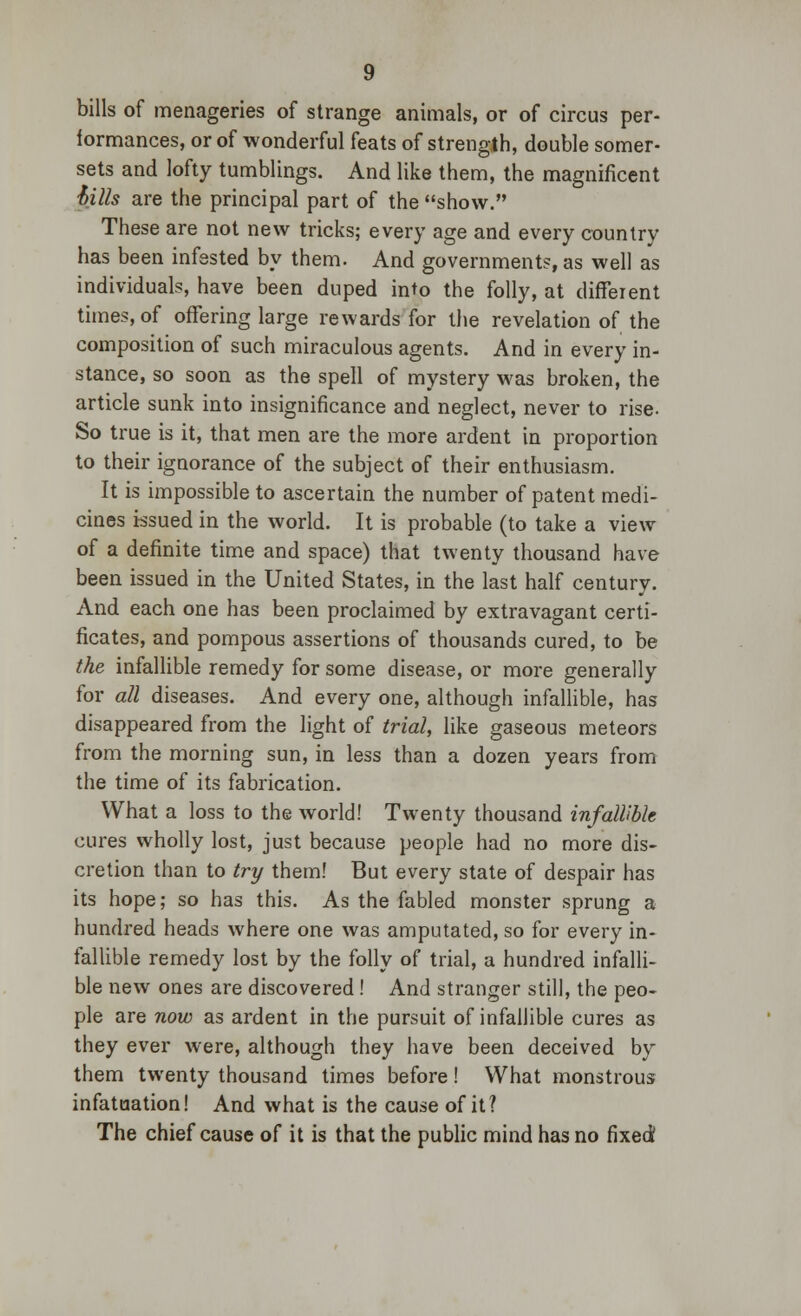 bills of menageries of strange animals, or of circus per- formances, or of wonderful feats of strength, double somer- sets and lofty tumblings. And like them, the magnificent hills are the principal part of the show. These are not new tricks; every age and every country has been infested by them. And governments, as well as individuals, have been duped into the folly, at different times, of offering large rewards for the revelation of the composition of such miraculous agents. And in every in- stance, so soon as the spell of mystery was broken, the article sunk into insignificance and neglect, never to rise. So true is it, that men are the more ardent in proportion to their ignorance of the subject of their enthusiasm. It is impossible to ascertain the number of patent medi- cines issued in the world. It is probable (to take a view of a definite time and space) that twenty thousand have been issued in the United States, in the last half century. And each one has been proclaimed by extravagant certi- ficates, and pompous assertions of thousands cured, to be the infallible remedy for some disease, or more generally for all diseases. And every one, although infallible, has disappeared from the light of trial, like gaseous meteors from the morning sun, in less than a dozen years from the time of its fabrication. What a loss to the world! Twenty thousand infallible cures wholly lost, just because people had no more dis- cretion than to try them! But every state of despair has its hope; so has this. As the fabled monster sprung a hundred heads where one was amputated, so for every in- fallible remedy lost by the folly of trial, a hundred infalli- ble new ones are discovered ! And stranger still, the peo- ple are now as ardent in the pursuit of infallible cures as they ever were, although they have been deceived by them twenty thousand times before! What monstrous infatuation! And what is the cause of it? The chief cause of it is that the public mind has no fixed