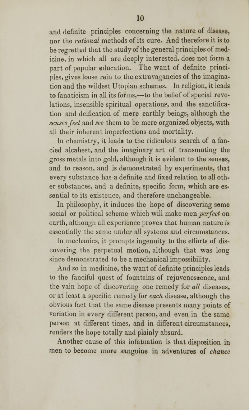 and definite principles concerning the nature of disease, nor the rational methods of its cure. And therefore it is to be regretted that the study of the general principles of med- icine, in which all are deeply interested, does not form a part of popular education. The want of definite princi- ples, gives loose rein to the extravagancies of the imagina- tion and the wildest Utopian schemes. In religion, it leads to fanaticism in all its forms,—to the belief of special reve- lations, insensible spiritual operations, and the sanctifica- tion and deification of mere earthly beings, although the senses feel and see them to be mere organized objects, with all their inherent imperfections and mortality. In chemistry, it leads to the ridiculous search of a fan- cied alcahest, and the imaginary art of transmuting the gross metals into gold, although it is evident to the senses, and to reason, and is demonstrated by experiments, that every substance has a definite and fixed relation to all oth- er substances, and a definite, specific form, which are es- sential to its existence, and therefore unchangeable. In philosophy, it induces the hope of discovering some social or political scheme which will make men perfect on earth, although all experience proves that human nature is essentially the same under all systems and circumstances. In mechanics., it prompts ingenuity to the efforts of dis- covering the perpetual motion, although that was long since demonstrated to be a mechanical impossibility. And so in medicine, the want of definite principles leads to the fanciful quest of fountains of rejuveneseence, and the vain hope of discovering one remedy for all diseases, or at least a specific remedy for each disease, although the obvious fact that the same disease presents many points of variation in every different person, and even in the same person at different times, and in different circumstances, renders the hope totally and plainly absurd. Another cause of this infatuation is that disposition in men to become more sanguine in adventures of chance