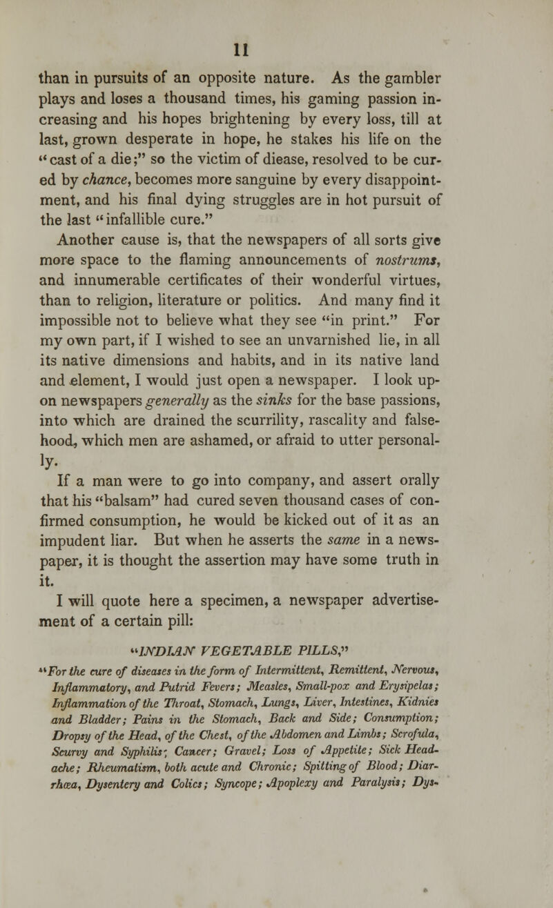 than in pursuits of an opposite nature. As the gambler plays and loses a thousand times, his gaming passion in- creasing and his hopes brightening by every loss, till at last, grown desperate in hope, he stakes his life on the cast of a die; so the victim of diease, resolved to be cur- ed by chance, becomes more sanguine by every disappoint- ment, and his final dying struggles are in hot pursuit of the last infallible cure. Another cause is, that the newspapers of all sorts give more space to the flaming announcements of nostrums, and innumerable certificates of their wonderful virtues, than to religion, literature or politics. And many find it impossible not to believe what they see in print. For my own part, if I wished to see an unvarnished lie, in all its native dimensions and habits, and in its native land and element, I would just open a newspaper. I look up- on newspapers generally as the sinks for the base passions, into which are drained the scurrility, rascality and false- hood, which men are ashamed, or afraid to utter personal- iy. If a man were to go into company, and assert orally that his balsam had cured seven thousand cases of con- firmed consumption, he would be kicked out of it as an impudent liar. But when he asserts the same in a news- paper, it is thought the assertion may have some truth in it. I will quote here a specimen, a newspaper advertise- ment of a certain pill: WDIAN VEGETABLE PILLS For the cure of diseases in the form of Intermittent, Remittent, Nervous, Inflammatory, and Putrid Fevers; Measles, Small-pox and Erysipelas; Inflammation of the Throat, Stomach, Lungs, Liver, Intestines, Kidnies and Bladder; Pains in the Stomach, Back and Side; Consumption; Dropsy of the Head, of the Chest, of the Abdomen and Limbs; Scrofula, Scurvy and Syphilis', Cancer; Gravel; Loss of Appetite; Sick Head- ache; Rheumatism, both acute and Chronic; Spitting of Blood; Diar- rhea, Dysentery and Colics; Syncope; Apoplexy and Paralysis; Dys-