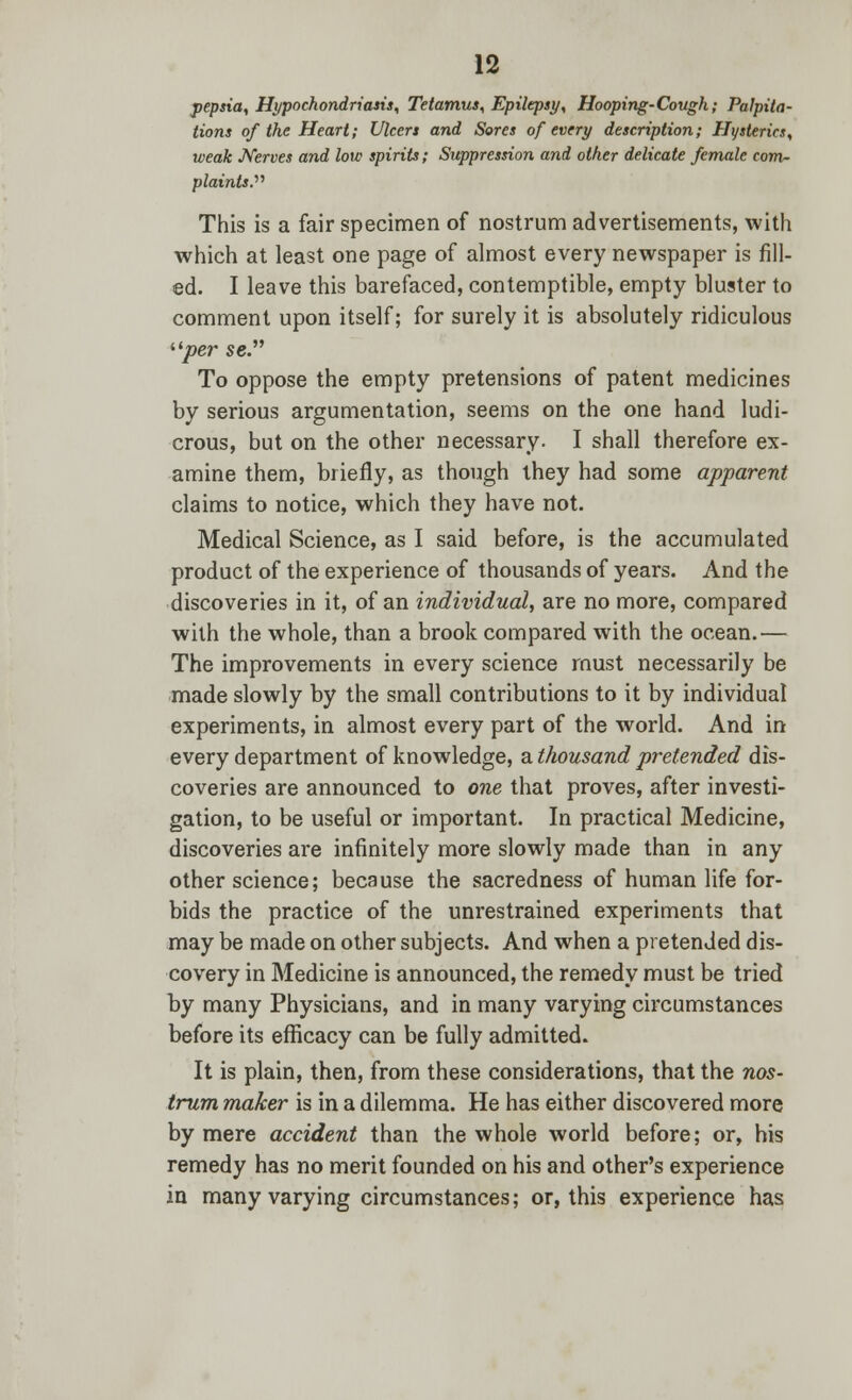pepsia, Hypochondriasis, Tetamus, Epilepsy, Hooping-Cough; Palpita- tions of the Heart; Ulcers and Sores of every description; Hysterics, weak Nerves and low spirits; Suppression and other delicate female com- plaints. This is a fair specimen of nostrum advertisements, with which at least one page of almost every newspaper is fill- ed. I leave this barefaced, contemptible, empty bluster to comment upon itself; for surely it is absolutely ridiculous per se To oppose the empty pretensions of patent medicines by serious argumentation, seems on the one hand ludi- crous, but on the other necessary. I shall therefore ex- amine them, briefly, as though they had some apparent claims to notice, which they have not. Medical Science, as I said before, is the accumulated product of the experience of thousands of years. And the discoveries in it, of an individual, are no more, compared with the whole, than a brook compared with the ocean.— The improvements in every science must necessarily be made slowly by the small contributions to it by individual experiments, in almost every part of the world. And in every department of knowledge, a thousand pretended dis- coveries are announced to one that proves, after investi- gation, to be useful or important. In practical Medicine, discoveries are infinitely more slowly made than in any other science; because the sacredness of human life for- bids the practice of the unrestrained experiments that may be made on other subjects. And when a pretended dis- covery in Medicine is announced, the remedy must be tried by many Physicians, and in many varying circumstances before its efficacy can be fully admitted. It is plain, then, from these considerations, that the nos- trum maker is in a dilemma. He has either discovered more by mere accident than the whole world before; or, his remedy has no merit founded on his and other's experience in many varying circumstances; or, this experience has