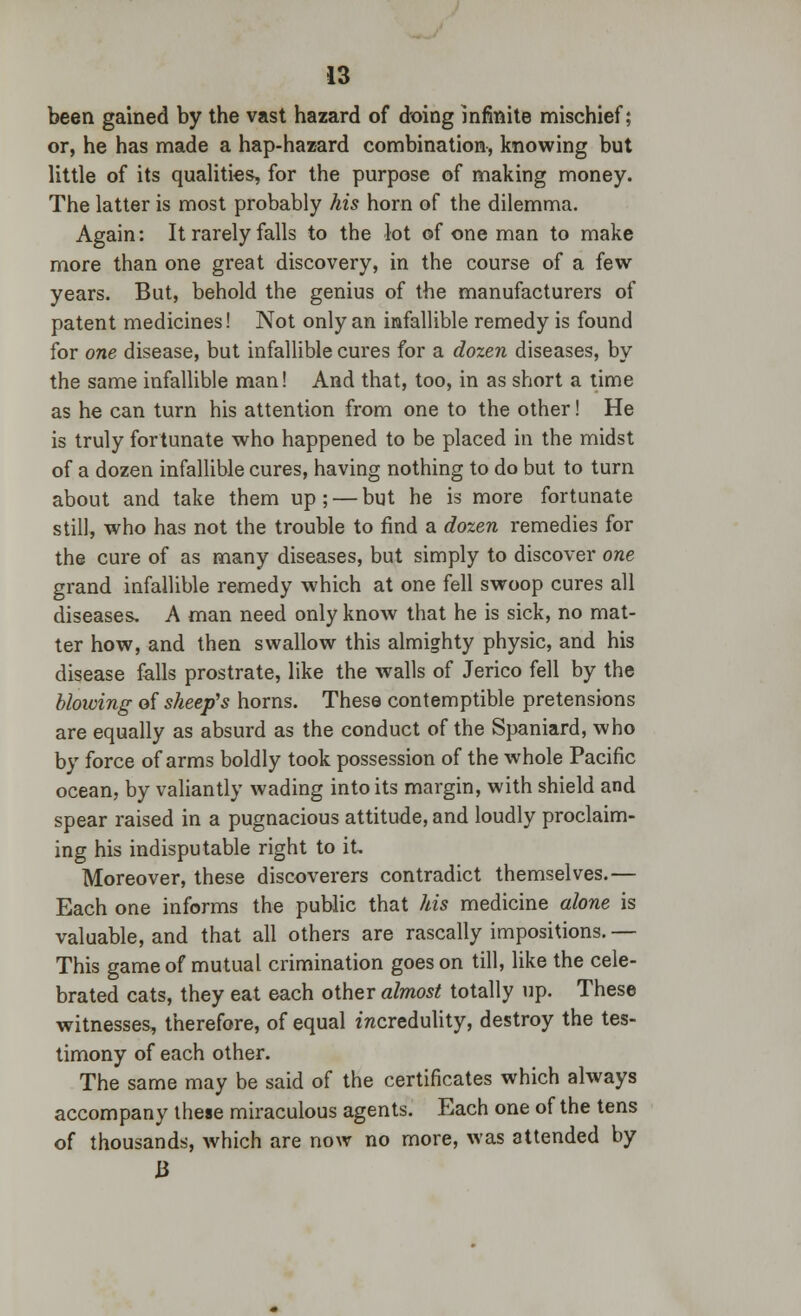 been gained by the vast hazard of doing infinite mischief; or, he has made a hap-hazard combination, knowing but little of its qualities, for the purpose of making money. The latter is most probably his horn of the dilemma. Again: It rarely falls to the lot of one man to make more than one great discovery, in the course of a few- years. But, behold the genius of the manufacturers of patent medicines! Not only an infallible remedy is found for one disease, but infallible cures for a dozen diseases, by the same infallible man! And that, too, in as short a lime as he can turn his attention from one to the other! He is truly fortunate who happened to be placed in the midst of a dozen infallible cures, having nothing to do but to turn about and take them up; — but he is more fortunate still, who has not the trouble to find a dozen remedies for the cure of as many diseases, but simply to discover one grand infallible remedy which at one fell swoop cures all diseases, A man need only know that he is sick, no mat- ter how, and then swallow this almighty physic, and his disease falls prostrate, like the walls of Jerico fell by the blowing of sheep's horns. These contemptible pretensions are equally as absurd as the conduct of the Spaniard, who by force of arms boldly took possession of the whole Pacific ocean, by valiantly wading into its margin, with shield and spear raised in a pugnacious attitude, and loudly proclaim- ing his indisputable right to it. Moreover, these discoverers contradict themselves.— Each one informs the public that his medicine alone is valuable, and that all others are rascally impositions.— This game of mutual crimination goes on till, like the cele- brated cats, they eat each other almost totally up. These witnesses, therefore, of equal incredulity, destroy the tes- timony of each other. The same may be said of the certificates which always accompany these miraculous agents. Each one of the tens of thousands, which are now no more, was attended by B