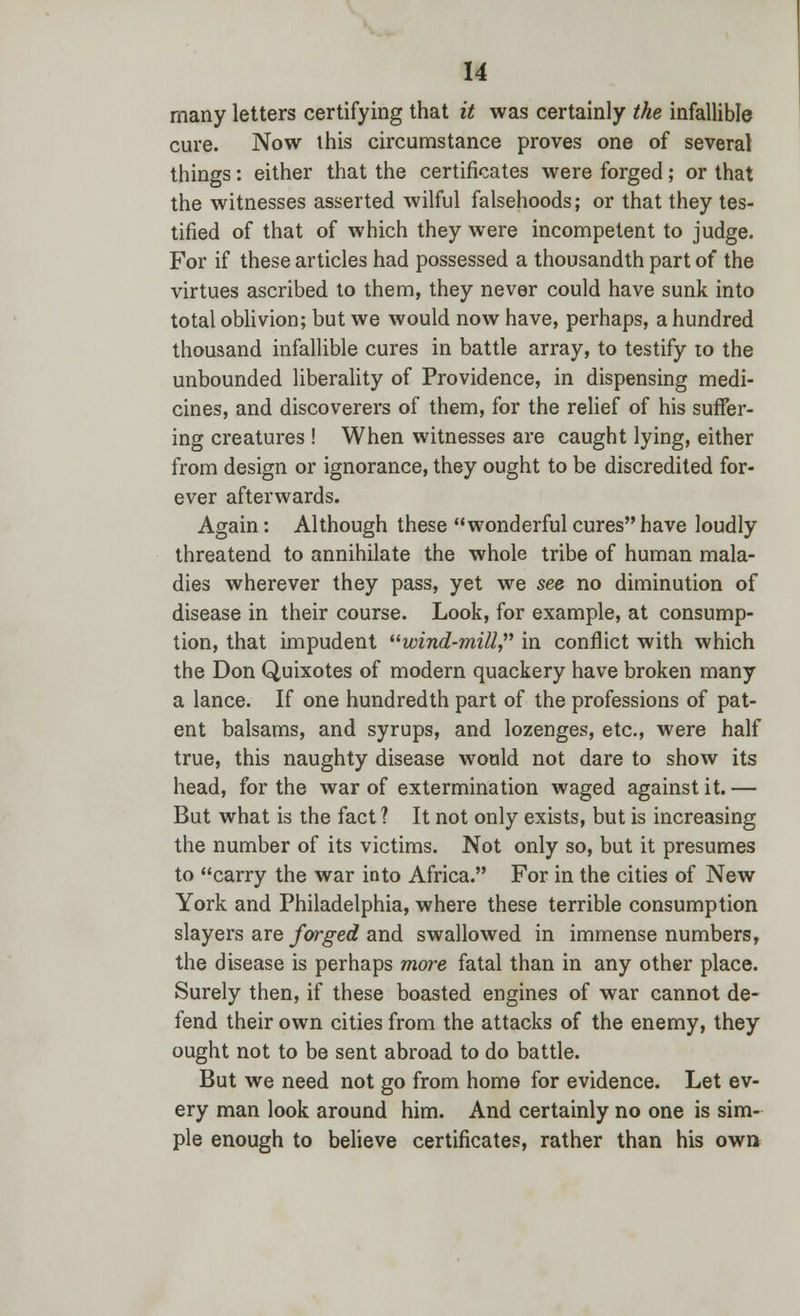 many letters certifying that it was certainly the infallible cure. Now this circumstance proves one of several things: either that the certificates were forged; or that the witnesses asserted wilful falsehoods; or that they tes- tified of that of which they were incompetent to judge. For if these articles had possessed a thousandth part of the virtues ascribed to them, they never could have sunk into total oblivion; but we would now have, perhaps, a hundred thousand infallible cures in battle array, to testify ro the unbounded liberality of Providence, in dispensing medi- cines, and discoverers of them, for the relief of his suffer- ing creatures ! When witnesses are caught lying, either from design or ignorance, they ought to be discredited for- ever afterwards. Again: Although these wonderful cures have loudly threatend to annihilate the whole tribe of human mala- dies wherever they pass, yet we see no diminution of disease in their course. Look, for example, at consump- tion, that impudent wind-mill, in conflict with which the Don Quixotes of modern quackery have broken many a lance. If one hundredth part of the professions of pat- ent balsams, and syrups, and lozenges, etc., were half true, this naughty disease would not dare to show its head, for the war of extermination waged against it. — But what is the fact ? It not only exists, but is increasing the number of its victims. Not only so, but it presumes to carry the war into Africa. For in the cities of New York and Philadelphia, where these terrible consumption slayers are forged and swallowed in immense numbers, the disease is perhaps more fatal than in any other place. Surely then, if these boasted engines of war cannot de- fend their own cities from the attacks of the enemy, they ought not to be sent abroad to do battle. But we need not go from home for evidence. Let ev- ery man look around him. And certainly no one is sim- ple enough to believe certificates, rather than his own