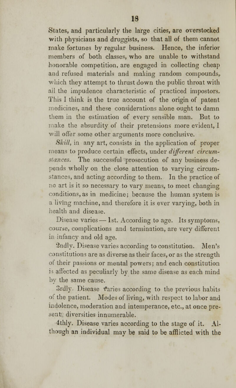 States, and particularly the large cities, are overstocked with physicians and druggists, so that all of them cannot make fortunes by regular business. Hence, the inferior members of both classes, who are unable to withstand honorable competition, are engaged in collecting cheap and refused materials and making random compounds,, which they attempt to thrust down the public throat with all the impudence characteristic of practiced impostors. This I think is the true account of the origin of patent medicines, and these considerations alone ought to damn them in the estimation of every sensible man. But to make the absurdity of their pretensions more evident, I will offer some other arguments more conclusive. Skill, in any art, consists in the application of proper means to produce certain effects, under different circum- stances. The successful prosecution of any business de- pends wholly on the close attention to varying circum- stances, and acting according to them. In the practice of no art is it so necessary to vary means., to meet changing conditions,as in medicine; because the human system is a living machine, and therefore it is ever varying, both in health and disease. Disease varies— 1st. According to age. Its symptoms, course, complications and termination, are very different in infancy and old age. 2ndly. Disease varies according to constitution. Men's constitutions are as diverse as their faces, or as the strength of their passions or mental powers; and each constitution is affected as peculiarly by the same disease as each mind by the same cause. Srdly- Disease Varies according to the previous habits of the patient. Modes of living, with respect to labor and indolence, moderation and intemperance, etc., at once pre- sent diversities innumerable. 4thly. Disease varies according to the stage of it. Al- though an individual may be said to be afflicted with the
