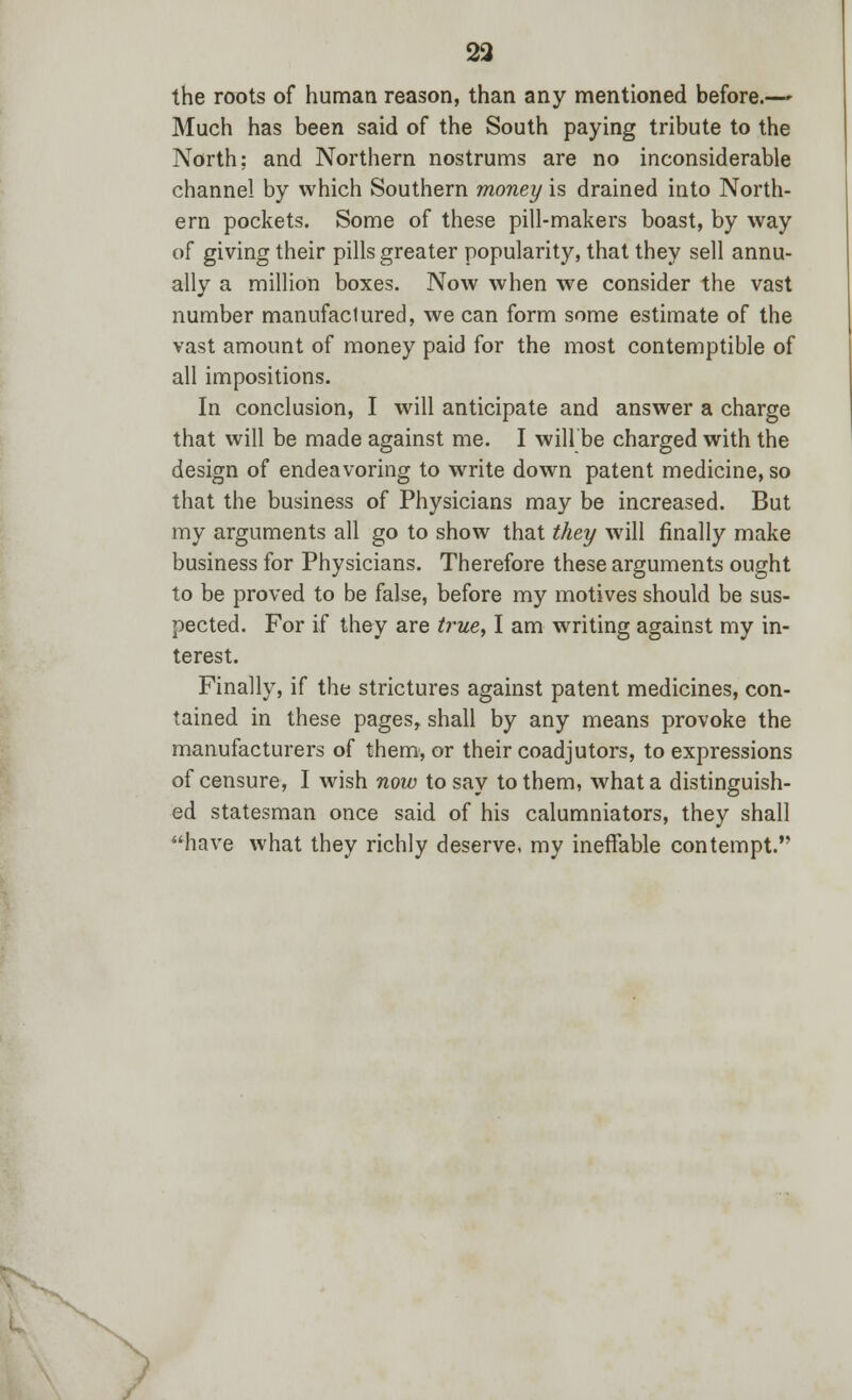 23 the roots of human reason, than any mentioned before.— Much has been said of the South paying tribute to the North; and Northern nostrums are no inconsiderable channel by which Southern money is drained into North- ern pockets. Some of these pill-makers boast, by way of giving their pills greater popularity, that they sell annu- ally a million boxes. Now when we consider the vast number manufactured, we can form some estimate of the vast amount of money paid for the most contemptible of all impositions. In conclusion, I will anticipate and answer a charge that will be made against me. I will be charged with the design of endeavoring to write down patent medicine, so that the business of Physicians may be increased. But my arguments all go to show that they will finally make business for Physicians. Therefore these arguments ought to be proved to be false, before my motives should be sus- pected. For if they are true, I am writing against my in- terest. Finally, if the strictures against patent medicines, con- tained in these pages, shall by any means provoke the manufacturers of them, or their coadjutors, to expressions of censure, I wish now to say to them, what a distinguish- ed statesman once said of his calumniators, they shall have what they richly deserve, my ineffable contempt.