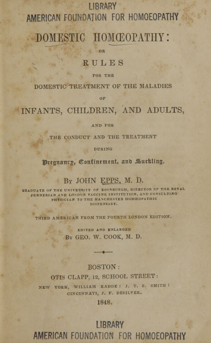 LIBRARY AMERICAN FOUNDATION FOR HOMOEOPATHY DOMESTIC homeopathy: OR RULES FOR THE DOMESTIC TREATMENT OF THE MALADIES OF INFANTS, CHILDREN, AND ADULTS, AND FOB THE CONDUCT AND THE TREATMENT DURING 19regnanc2, (Eonftnement, ana Sucfclinjj. By JOHN EPPS, M. D. GRADUATE OF THE UNIVERSITY OF EDINBURGH, DIRECTOR OF THE ROYAL JENNERIAN AND LONDON VACCINE INSTITUTION, AND CONSULTING PHYSICIAN TO THE MANCHESTER HOMCSOPATH1C DISPENSARY. THIRD AMERICAN FROM THE FOURTH LONDON EDITION. EDITED AND ENLARGED By GEO. W. COOK, M. D. BOSTON : OTIS CLAPP, 12, SCHOOL STREET: NEW YORK, WILLIAM RADDE : J. T. S. SMITH = CINCINNATI, J. F. DESILVER. 1848. LIBRARY AMERICAN FOUNDATION FOR HOMOEOPATHY